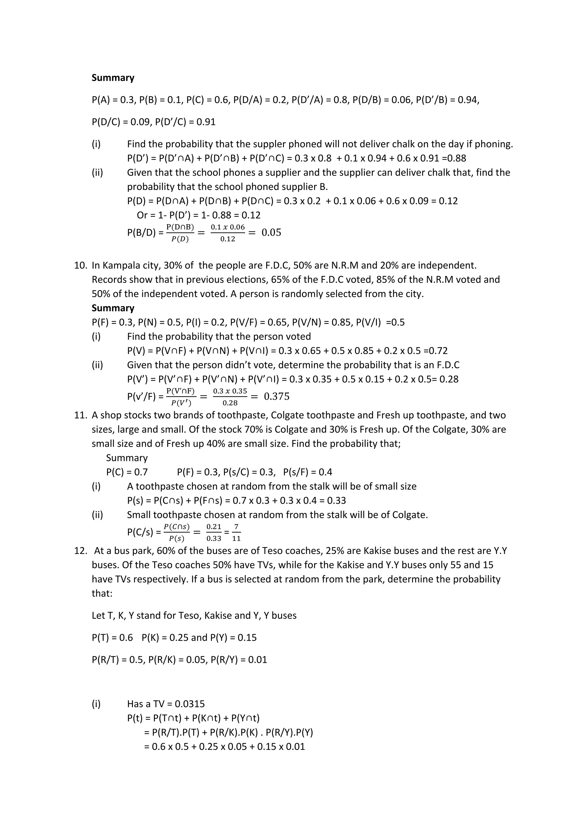 Summary
P(A) = 0.3, P(B) = 0.1, P(C) = 0.6, P(D/A) = 0.2, P(D’/A) = 0.8, P(D/B) = 0.06, P(D’/B) = 0.94,
P(D/C) = 0.09, P(D’/C) = 0.91
(i) Find the probability that the suppler phoned will not deliver chalk on the day if phoning.
P(D’) = P(D’∩A) + P(D’∩B) + P(D’∩C) = 0.3 x 0.8 + 0.1 x 0.94 + 0.6 x 0.91 =0.88
(ii) Given that the school phones a supplier and the supplier can deliver chalk that, find the
probability that the school phoned supplier B.
P(D) = P(D∩A) + P(D∩B) + P(D∩C) = 0.3 x 0.2 + 0.1 x 0.06 + 0.6 x 0.09 = 0.12
Or = 1- P(D’) = 1- 0.88 = 0.12
P(B/D) =
P(D∩B)
𝑃(𝐷)
=
0.1 𝑥 0.06
0.12
= 0.05
10. In Kampala city, 30% of the people are F.D.C, 50% are N.R.M and 20% are independent.
Records show that in previous elections, 65% of the F.D.C voted, 85% of the N.R.M voted and
50% of the independent voted. A person is randomly selected from the city.
Summary
P(F) = 0.3, P(N) = 0.5, P(I) = 0.2, P(V/F) = 0.65, P(V/N) = 0.85, P(V/I) =0.5
(i) Find the probability that the person voted
P(V) = P(V∩F) + P(V∩N) + P(V∩I) = 0.3 x 0.65 + 0.5 x 0.85 + 0.2 x 0.5 =0.72
(ii) Given that the person didn’t vote, determine the probability that is an F.D.C
P(V’) = P(V’∩F) + P(V’∩N) + P(V’∩I) = 0.3 x 0.35 + 0.5 x 0.15 + 0.2 x 0.5= 0.28
P(v’/F) =
P(V’∩F)
𝑃(𝑉′)
=
0.3 𝑥 0.35
0.28
= 0.375
11. A shop stocks two brands of toothpaste, Colgate toothpaste and Fresh up toothpaste, and two
sizes, large and small. Of the stock 70% is Colgate and 30% is Fresh up. Of the Colgate, 30% are
small size and of Fresh up 40% are small size. Find the probability that;
Summary
P(C) = 0.7 P(F) = 0.3, P(s/C) = 0.3, P(s/F) = 0.4
(i) A toothpaste chosen at random from the stalk will be of small size
P(s) = P(C∩s) + P(F∩s) = 0.7 x 0.3 + 0.3 x 0.4 = 0.33
(ii) Small toothpaste chosen at random from the stalk will be of Colgate.
P(C/s) =
𝑃(𝐶∩𝑠)
𝑃(𝑠)
=
0.21
0.33
=
7
11
12. At a bus park, 60% of the buses are of Teso coaches, 25% are Kakise buses and the rest are Y.Y
buses. Of the Teso coaches 50% have TVs, while for the Kakise and Y.Y buses only 55 and 15
have TVs respectively. If a bus is selected at random from the park, determine the probability
that:
Let T, K, Y stand for Teso, Kakise and Y, Y buses
P(T) = 0.6 P(K) = 0.25 and P(Y) = 0.15
P(R/T) = 0.5, P(R/K) = 0.05, P(R/Y) = 0.01
(i) Has a TV = 0.0315
P(t) = P(T∩t) + P(K∩t) + P(Y∩t)
= P(R/T).P(T) + P(R/K).P(K) . P(R/Y).P(Y)
= 0.6 x 0.5 + 0.25 x 0.05 + 0.15 x 0.01
 