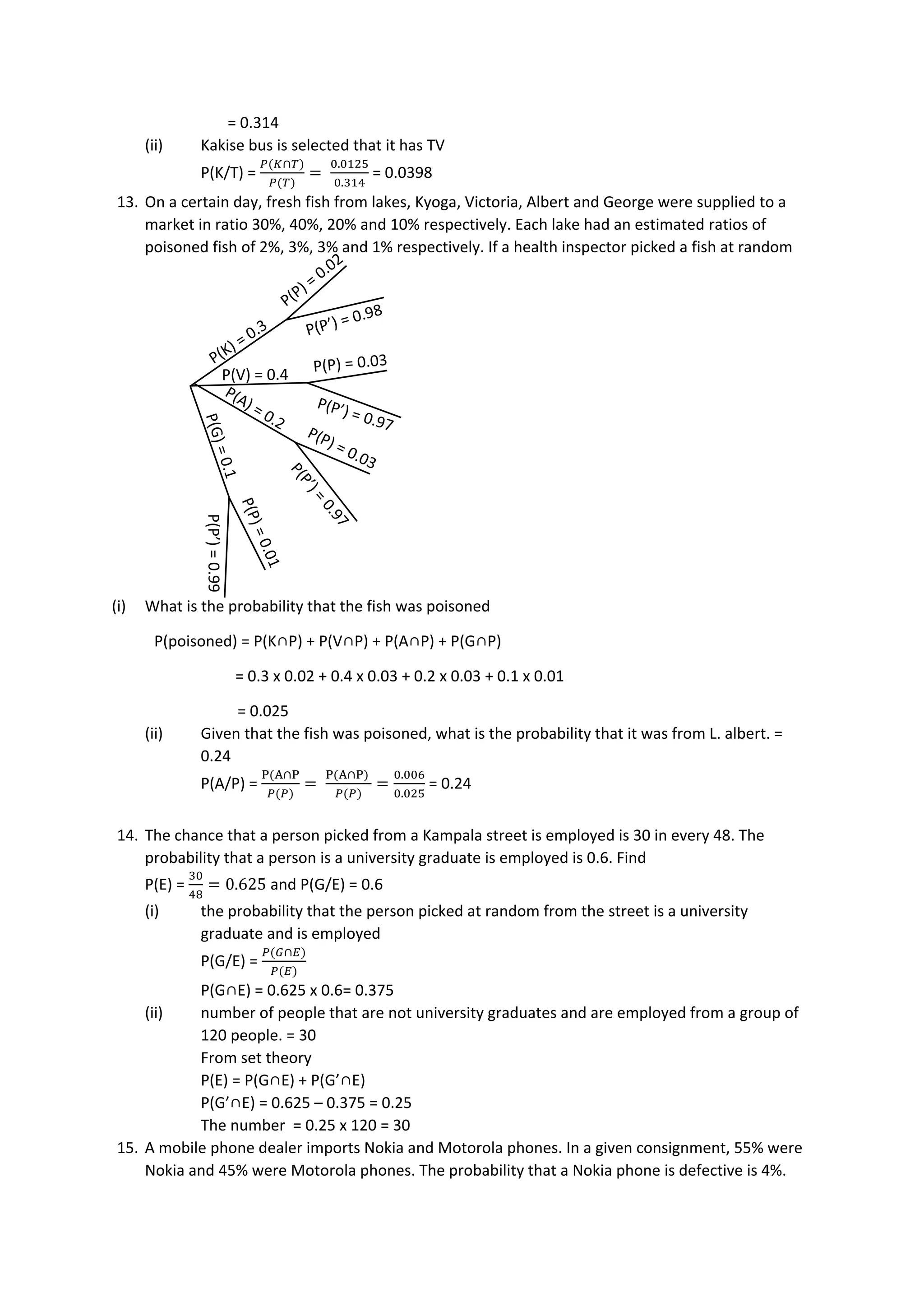= 0.314
(ii) Kakise bus is selected that it has TV
P(K/T) =
𝑃(𝐾∩𝑇)
𝑃(𝑇)
=
0.0125
0.314
= 0.0398
13. On a certain day, fresh fish from lakes, Kyoga, Victoria, Albert and George were supplied to a
market in ratio 30%, 40%, 20% and 10% respectively. Each lake had an estimated ratios of
poisoned fish of 2%, 3%, 3% and 1% respectively. If a health inspector picked a fish at random
(i) What is the probability that the fish was poisoned
P(poisoned) = P(K∩P) + P(V∩P) + P(A∩P) + P(G∩P)
= 0.3 x 0.02 + 0.4 x 0.03 + 0.2 x 0.03 + 0.1 x 0.01
= 0.025
(ii) Given that the fish was poisoned, what is the probability that it was from L. albert. =
0.24
P(A/P) =
P(A∩P
𝑃(𝑃)
=
P(A∩P)
𝑃(𝑃)
=
0.006
0.025
= 0.24
14. The chance that a person picked from a Kampala street is employed is 30 in every 48. The
probability that a person is a university graduate is employed is 0.6. Find
P(E) =
30
48
= 0.625 and P(G/E) = 0.6
(i) the probability that the person picked at random from the street is a university
graduate and is employed
P(G/E) =
𝑃(𝐺∩𝐸)
𝑃(𝐸)
P(G∩E) = 0.625 x 0.6= 0.375
(ii) number of people that are not university graduates and are employed from a group of
120 people. = 30
From set theory
P(E) = P(G∩E) + P(G’∩E)
P(G’∩E) = 0.625 – 0.375 = 0.25
The number = 0.25 x 120 = 30
15. A mobile phone dealer imports Nokia and Motorola phones. In a given consignment, 55% were
Nokia and 45% were Motorola phones. The probability that a Nokia phone is defective is 4%.
 