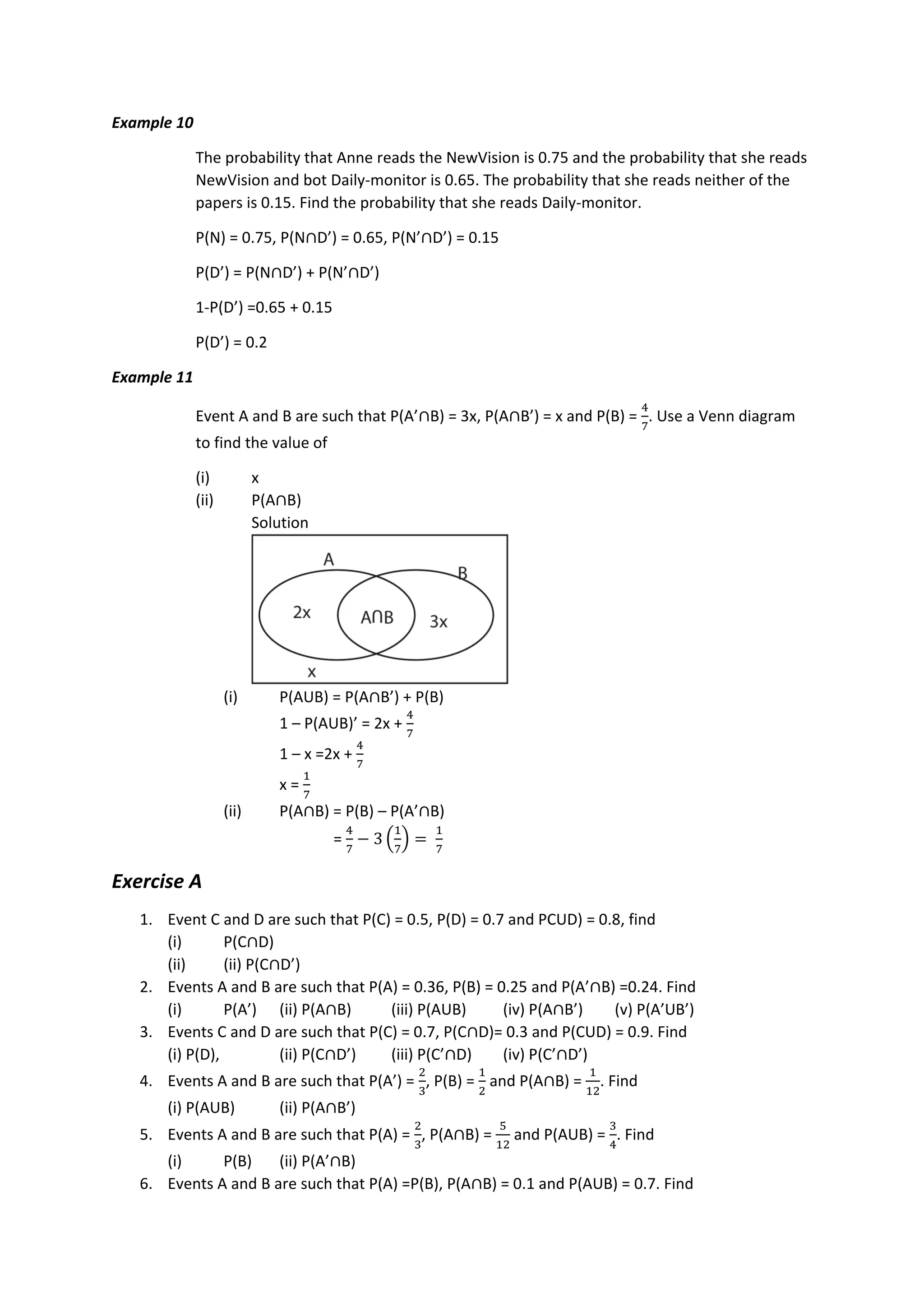 Example 10
The probability that Anne reads the NewVision is 0.75 and the probability that she reads
NewVision and bot Daily-monitor is 0.65. The probability that she reads neither of the
papers is 0.15. Find the probability that she reads Daily-monitor.
P(N) = 0.75, P(N∩D’) = 0.65, P(N’∩D’) = 0.15
P(D’) = P(N∩D’) + P(N’∩D’)
1-P(D’) =0.65 + 0.15
P(D’) = 0.2
Example 11
Event A and B are such that P(A’∩B) = 3x, P(A∩B’) = x and P(B) =
4
7
. Use a Venn diagram
to find the value of
(i) x
(ii) P(A∩B)
Solution
(i) P(AUB) = P(A∩B’) + P(B)
1 – P(AUB)’ = 2x +
4
7
1 – x =2x +
4
7
x =
1
7
(ii) P(A∩B) = P(B) – P(A’∩B)
=
4
7
− 3 (
1
7
) =
1
7
Exercise A
1. Event C and D are such that P(C) = 0.5, P(D) = 0.7 and PCUD) = 0.8, find
(i) P(C∩D)
(ii) (ii) P(C∩D’)
2. Events A and B are such that P(A) = 0.36, P(B) = 0.25 and P(A’∩B) =0.24. Find
(i) P(A’) (ii) P(A∩B) (iii) P(AUB) (iv) P(A∩B’) (v) P(A’UB’)
3. Events C and D are such that P(C) = 0.7, P(C∩D)= 0.3 and P(CUD) = 0.9. Find
(i) P(D), (ii) P(C∩D’) (iii) P(C’∩D) (iv) P(C’∩D’)
4. Events A and B are such that P(A’) =
2
3
, P(B) =
1
2
and P(A∩B) =
1
12
. Find
(i) P(AUB) (ii) P(A∩B’)
5. Events A and B are such that P(A) =
2
3
, P(A∩B) =
5
12
and P(AUB) =
3
4
. Find
(i) P(B) (ii) P(A’∩B)
6. Events A and B are such that P(A) =P(B), P(A∩B) = 0.1 and P(AUB) = 0.7. Find
 
