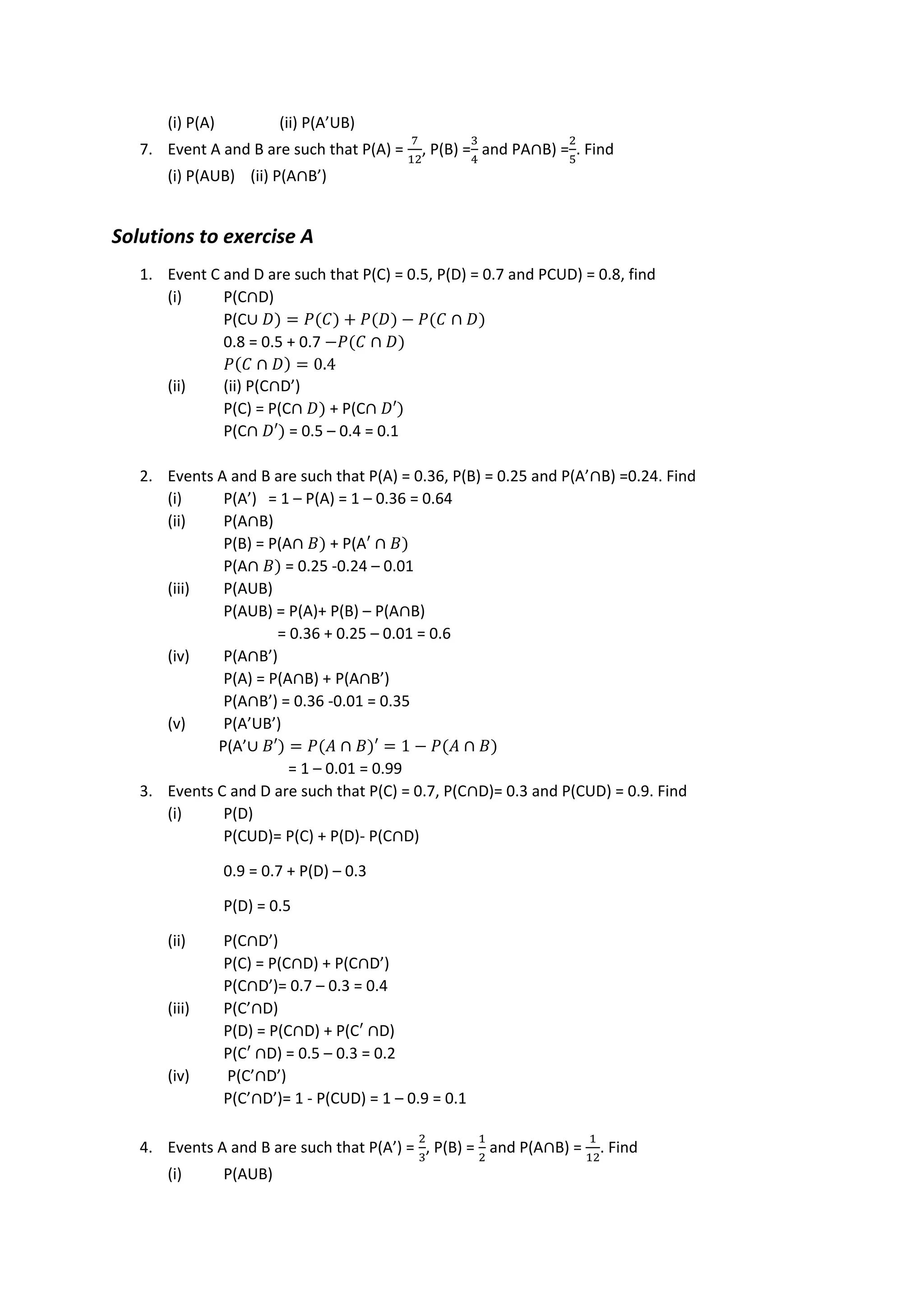 (i) P(A) (ii) P(A’UB)
7. Event A and B are such that P(A) =
7
12
, P(B) =
3
4
and PA∩B) =
2
5
. Find
(i) P(AUB) (ii) P(A∩B’)
Solutions to exercise A
1. Event C and D are such that P(C) = 0.5, P(D) = 0.7 and PCUD) = 0.8, find
(i) P(C∩D)
P(C∪ 𝐷) = 𝑃(𝐶) + 𝑃(𝐷) − 𝑃(𝐶 ∩ 𝐷)
0.8 = 0.5 + 0.7 −𝑃(𝐶 ∩ 𝐷)
𝑃(𝐶 ∩ 𝐷) = 0.4
(ii) (ii) P(C∩D’)
P(C) = P(C∩ 𝐷) + P(C∩ 𝐷′)
P(C∩ 𝐷′) = 0.5 – 0.4 = 0.1
2. Events A and B are such that P(A) = 0.36, P(B) = 0.25 and P(A’∩B) =0.24. Find
(i) P(A’) = 1 – P(A) = 1 – 0.36 = 0.64
(ii) P(A∩B)
P(B) = P(A∩ 𝐵) + P(A′ ∩ 𝐵)
P(A∩ 𝐵) = 0.25 -0.24 – 0.01
(iii) P(AUB)
P(AUB) = P(A)+ P(B) – P(A∩B)
= 0.36 + 0.25 – 0.01 = 0.6
(iv) P(A∩B’)
P(A) = P(A∩B) + P(A∩B’)
P(A∩B’) = 0.36 -0.01 = 0.35
(v) P(A’UB’)
P(A’∪ 𝐵′) = 𝑃(𝐴 ∩ 𝐵)′ = 1 − 𝑃(𝐴 ∩ 𝐵)
= 1 – 0.01 = 0.99
3. Events C and D are such that P(C) = 0.7, P(C∩D)= 0.3 and P(CUD) = 0.9. Find
(i) P(D)
P(CUD)= P(C) + P(D)- P(C∩D)
0.9 = 0.7 + P(D) – 0.3
P(D) = 0.5
(ii) P(C∩D’)
P(C) = P(C∩D) + P(C∩D’)
P(C∩D’)= 0.7 – 0.3 = 0.4
(iii) P(C’∩D)
P(D) = P(C∩D) + P(C′ ∩D)
P(C′ ∩D) = 0.5 – 0.3 = 0.2
(iv) P(C’∩D’)
P(C’∩D’)= 1 - P(CUD) = 1 – 0.9 = 0.1
4. Events A and B are such that P(A’) =
2
3
, P(B) =
1
2
and P(A∩B) =
1
12
. Find
(i) P(AUB)
 