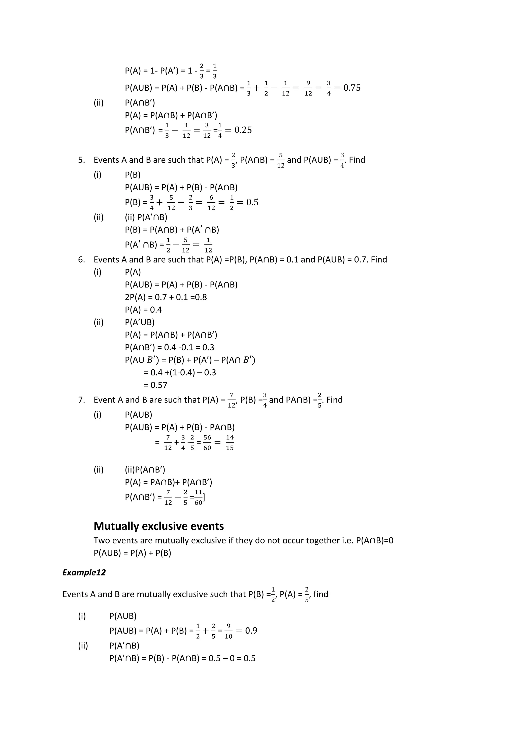 P(A) = 1- P(A’) = 1 -
2
3
=
1
3
P(AUB) = P(A) + P(B) - P(A∩B) =
1
3
+
1
2
−
1
12
=
9
12
=
3
4
= 0.75
(ii) P(A∩B’)
P(A) = P(A∩B) + P(A∩B’)
P(A∩B’) =
1
3
−
1
12
=
3
12
=
1
4
= 0.25
5. Events A and B are such that P(A) =
2
3
, P(A∩B) =
5
12
and P(AUB) =
3
4
. Find
(i) P(B)
P(AUB) = P(A) + P(B) - P(A∩B)
P(B) =
3
4
+
5
12
−
2
3
=
6
12
=
1
2
= 0.5
(ii) (ii) P(A’∩B)
P(B) = P(A∩B) + P(A′ ∩B)
P(A′ ∩B) =
1
2
−
5
12
=
1
12
6. Events A and B are such that P(A) =P(B), P(A∩B) = 0.1 and P(AUB) = 0.7. Find
(i) P(A)
P(AUB) = P(A) + P(B) - P(A∩B)
2P(A) = 0.7 + 0.1 =0.8
P(A) = 0.4
(ii) P(A’UB)
P(A) = P(A∩B) + P(A∩B’)
P(A∩B’) = 0.4 -0.1 = 0.3
P(A∪ 𝐵′) = P(B) + P(A’) – P(A∩ 𝐵′)
= 0.4 +(1-0.4) – 0.3
= 0.57
7. Event A and B are such that P(A) =
7
12
, P(B) =
3
4
and PA∩B) =
2
5
. Find
(i) P(AUB)
P(AUB) = P(A) + P(B) - PA∩B)
=
7
12
+
3
4
-
2
5
=
56
60
=
14
15
(ii) (ii)P(A∩B’)
P(A) = PA∩B)+ P(A∩B’)
P(A∩B’) =
7
12
−
2
5
=
11
60
]
Mutually exclusive events
Two events are mutually exclusive if they do not occur together i.e. P(A∩B)=0
P(AUB) = P(A) + P(B)
Example12
Events A and B are mutually exclusive such that P(B) =
1
2
, P(A) =
2
5
, find
(i) P(AUB)
P(AUB) = P(A) + P(B) =
1
2
+
2
5
=
9
10
= 0.9
(ii) P(A’∩B)
P(A’∩B) = P(B) - P(A∩B) = 0.5 – 0 = 0.5
 
