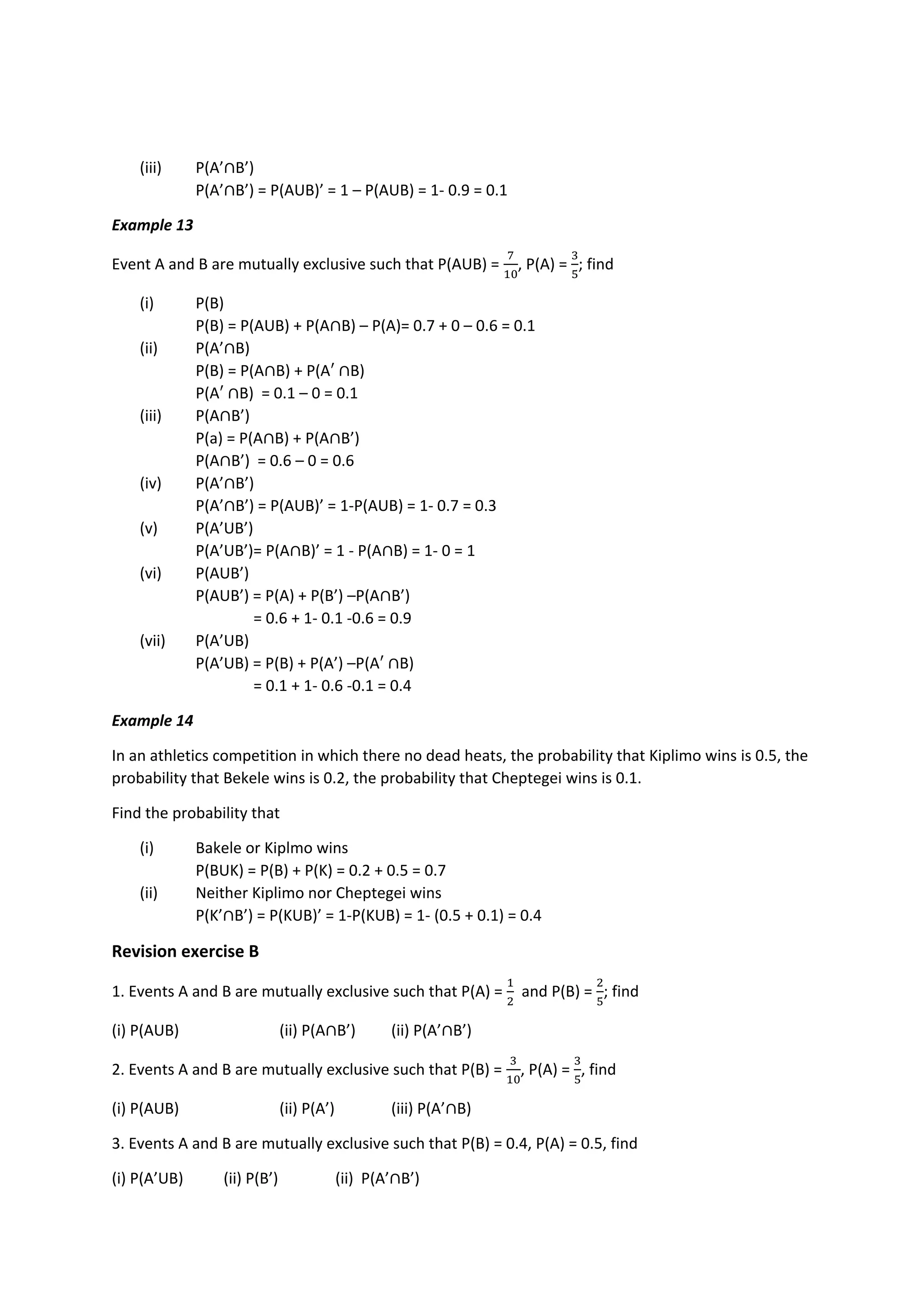 (iii) P(A’∩B’)
P(A’∩B’) = P(AUB)’ = 1 – P(AUB) = 1- 0.9 = 0.1
Example 13
Event A and B are mutually exclusive such that P(AUB) =
7
10
, P(A) =
3
5
; find
(i) P(B)
P(B) = P(AUB) + P(A∩B) – P(A)= 0.7 + 0 – 0.6 = 0.1
(ii) P(A’∩B)
P(B) = P(A∩B) + P(A′ ∩B)
P(A′ ∩B) = 0.1 – 0 = 0.1
(iii) P(A∩B’)
P(a) = P(A∩B) + P(A∩B’)
P(A∩B’) = 0.6 – 0 = 0.6
(iv) P(A’∩B’)
P(A’∩B’) = P(AUB)’ = 1-P(AUB) = 1- 0.7 = 0.3
(v) P(A’UB’)
P(A’UB’)= P(A∩B)’ = 1 - P(A∩B) = 1- 0 = 1
(vi) P(AUB’)
P(AUB’) = P(A) + P(B’) –P(A∩B’)
= 0.6 + 1- 0.1 -0.6 = 0.9
(vii) P(A’UB)
P(A’UB) = P(B) + P(A’) –P(A′ ∩B)
= 0.1 + 1- 0.6 -0.1 = 0.4
Example 14
In an athletics competition in which there no dead heats, the probability that Kiplimo wins is 0.5, the
probability that Bekele wins is 0.2, the probability that Cheptegei wins is 0.1.
Find the probability that
(i) Bakele or Kiplmo wins
P(BUK) = P(B) + P(K) = 0.2 + 0.5 = 0.7
(ii) Neither Kiplimo nor Cheptegei wins
P(K’∩B’) = P(KUB)’ = 1-P(KUB) = 1- (0.5 + 0.1) = 0.4
Revision exercise B
1. Events A and B are mutually exclusive such that P(A) =
1
2
and P(B) =
2
5
; find
(i) P(AUB) (ii) P(A∩B’) (ii) P(A’∩B’)
2. Events A and B are mutually exclusive such that P(B) =
3
10
, P(A) =
3
5
, find
(i) P(AUB) (ii) P(A’) (iii) P(A’∩B)
3. Events A and B are mutually exclusive such that P(B) = 0.4, P(A) = 0.5, find
(i) P(A’UB) (ii) P(B’) (ii) P(A’∩B’)
 