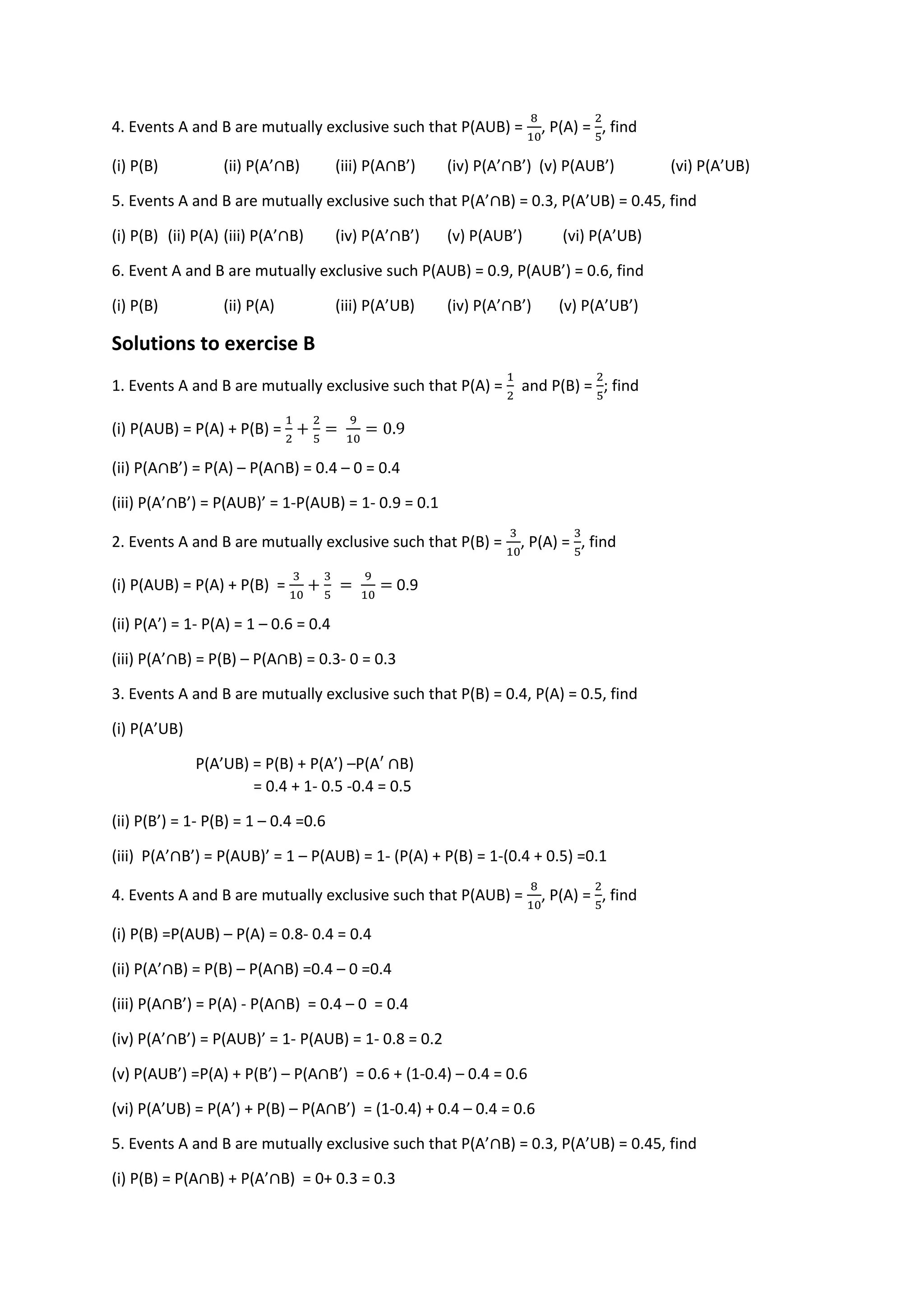 4. Events A and B are mutually exclusive such that P(AUB) =
8
10
, P(A) =
2
5
, find
(i) P(B) (ii) P(A’∩B) (iii) P(A∩B’) (iv) P(A’∩B’) (v) P(AUB’) (vi) P(A’UB)
5. Events A and B are mutually exclusive such that P(A’∩B) = 0.3, P(A’UB) = 0.45, find
(i) P(B) (ii) P(A) (iii) P(A’∩B) (iv) P(A’∩B’) (v) P(AUB’) (vi) P(A’UB)
6. Event A and B are mutually exclusive such P(AUB) = 0.9, P(AUB’) = 0.6, find
(i) P(B) (ii) P(A) (iii) P(A’UB) (iv) P(A’∩B’) (v) P(A’UB’)
Solutions to exercise B
1. Events A and B are mutually exclusive such that P(A) =
1
2
and P(B) =
2
5
; find
(i) P(AUB) = P(A) + P(B) =
1
2
+
2
5
=
9
10
= 0.9
(ii) P(A∩B’) = P(A) – P(A∩B) = 0.4 – 0 = 0.4
(iii) P(A’∩B’) = P(AUB)’ = 1-P(AUB) = 1- 0.9 = 0.1
2. Events A and B are mutually exclusive such that P(B) =
3
10
, P(A) =
3
5
, find
(i) P(AUB) = P(A) + P(B) =
3
10
+
3
5
=
9
10
= 0.9
(ii) P(A’) = 1- P(A) = 1 – 0.6 = 0.4
(iii) P(A’∩B) = P(B) – P(A∩B) = 0.3- 0 = 0.3
3. Events A and B are mutually exclusive such that P(B) = 0.4, P(A) = 0.5, find
(i) P(A’UB)
P(A’UB) = P(B) + P(A’) –P(A′ ∩B)
= 0.4 + 1- 0.5 -0.4 = 0.5
(ii) P(B’) = 1- P(B) = 1 – 0.4 =0.6
(iii) P(A’∩B’) = P(AUB)’ = 1 – P(AUB) = 1- (P(A) + P(B) = 1-(0.4 + 0.5) =0.1
4. Events A and B are mutually exclusive such that P(AUB) =
8
10
, P(A) =
2
5
, find
(i) P(B) =P(AUB) – P(A) = 0.8- 0.4 = 0.4
(ii) P(A’∩B) = P(B) – P(A∩B) =0.4 – 0 =0.4
(iii) P(A∩B’) = P(A) - P(A∩B) = 0.4 – 0 = 0.4
(iv) P(A’∩B’) = P(AUB)’ = 1- P(AUB) = 1- 0.8 = 0.2
(v) P(AUB’) =P(A) + P(B’) – P(A∩B’) = 0.6 + (1-0.4) – 0.4 = 0.6
(vi) P(A’UB) = P(A’) + P(B) – P(A∩B’) = (1-0.4) + 0.4 – 0.4 = 0.6
5. Events A and B are mutually exclusive such that P(A’∩B) = 0.3, P(A’UB) = 0.45, find
(i) P(B) = P(A∩B) + P(A’∩B) = 0+ 0.3 = 0.3
 
