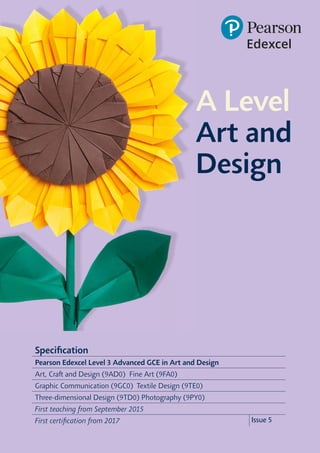 Specification
Pearson Edexcel Level 3 Advanced GCE in Art and Design
Art, Craft and Design (9AD0) Fine Art (9FA0)
Graphic Communication (9GC0) Textile Design (9TE0)
Three-dimensional Design (9TD0) Photography (9PY0)
First teaching from September 2015
First certification from 2017 Issue 5
A Level
Art and
Design
 