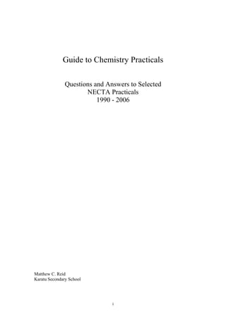 1
Guide to Chemistry Practicals
Questions and Answers to Selected
NECTA Practicals
1990 - 2006
Matthew C. Reid
Karatu Secondary School
 