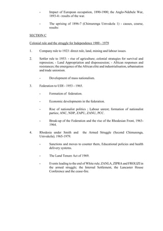 - Impact of European occupation, 1890-1900; the Anglo-Ndebele War,
1893-4:- results of the war.
- The uprising of 1896-7 (Chimurenga Umvukela 1) - causes, course,
results:
SECTION C
Colonial rule and the struggle for Independence 1900 - 1979
1. Company rule to 1923: direct rule, land, mining and labour issues.
2. Settler rule to 1953: - rise of agriculture; colonial strategies for survival and
repression; - Land Appropriation and dispossession; - African responses and
resistances; the emergence of the African elite and industrialisation, urbanisation
and trade unionism.
- Development of mass nationalism.
3. Federation to UDI - 1953 - 1965.
- Formation of federation.
- Economic developments in the federation.
- Rise of nationalist politics ; Labour unrest; formation of nationalist
parties; ANC, NDP, ZAPU, ZANU, PCC.
- Break-up of the Federation and the rise of the Rhodesian Front, 1963-
1964.
4. Rhodesia under Smith and the Armed Struggle (Second Chimurenga,
Umvukela); 1965-1979.
- Sanctions and moves to counter them, Educational policies and health
delivery systems.
- The Land Tenure Act of 1969.
- Events leading to the end of White rule; ZANLA, ZIPRA and FROLIZIin
the armed struggle; the Internal Settlement, the Lancaster House
Conference and the cease-fire.
 