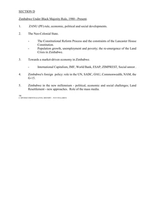 SECTION D
Zimbabwe Under Black Majority Rule, 1980 - Present.
1. ZANU (PF) rule, economic, political and social developments.
2. The Neo-Colonial State.
- The Constitutional Reform Process and the constraints of the Lancaster House
Constitution.
- Population growth, unemployment and poverty; the re-emergence of the Land
Crisis in Zimbabwe.
3. Towards a market-driven economy in Zimbabwe.
- International Capitalism, IMF, World Bank, ESAP, ZIMPREST, Social unrest .
4. Zimbabwe's foreign policy: role in the UN, SADC, OAU, Commonwealth, NAM, the
G-15.
5. Zimbabwe in the new millennium - political, economic and social challenges; Land
Resettlement - new approaches. Role of the mass media.
/SK
C:MYDOCUMENTSA-LEVEL HISTORY – 9155 SYLLABUS
 