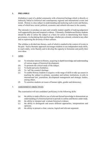 1. PREAMBLE
Zimbabwe is part of a global community with a historical heritage which is directly or
indirectly linked to historical and contemporary regional and international events and
trends. History is a key subject in understanding and analysing such events and themes,
some of which have social, political, economic and cultural relevance to the country.
The rationale is to produce an open and versatile student capable of making judgement
well supported by past and temporal evidence. Ultimately, Zimbabwean Historystudents
should be able to utilise the subject as a basis for action in determining their future
governance, in elucidating their past heritage, whether pre-colonial, colonial or anyother
and in expressing the diversity of their cultures.
The syllabus is divided into themes, each of which is studied in the context of events in
the past. Such a thematic approach encourages students to use independent study skills,
to read widely, write fluently and to develop the capacity to formulate and justify their
own ideas.
2. AIMS
(a) To stimulate interest in History, acquiring in depth knowledge and understanding
of various stages of historical development.
(b) To promote the critical study of the subject.
(c) To build and unite Zimbabwe.
(d) To `sell' the country's heritage.
(e) To enable History students to acquire a wide range of skills to take up careers in
teaching the subject in primary, secondary and tertiary institutions, in jobs in
international law, journalism, development management and strategic studies,
among others.
(f) To sensitise students on issues of human rights, gender and democracy.
3. ASSESSMENT OBJECTIVES
The examination will test candidates' proficiency in the following skills:
(a) the ability to make effective use of relevant factual knowledge to demonstrate an
understanding of a historical period or periods in outline and themes under study.
(b) the ability to interpret and evaluate historical evidence.
(c) the ability to distinguish and assess different approaches, interpretations and
opinions.
(d) the ability to present a clear, concise, logical and relevant argument.
 