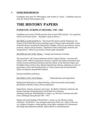 4. ENTRY REQUIREMENTS
Candidates must enter for TWO papers, each written in 3 hours. Candidates may not
enter the African History papers only.
THE HISTORY PAPERS
PAPER ONE: EUROPEAN HISTORY, 1789 - 1964
Candidates must answer FOUR questions from at least TWO sections. Five questions
will be set for each section. The paper is split as follows:-
SECTION A (1789-1814)Theme. The French Revolution and the Napoleonic era.
Causes of the French Revolution including issues of human rights and gender; course
of the Revolution including the Declaration of Rights, effects on government, society,
economy, religion and governance: Napoleonic France and Europe; domestic and
foreign policy:- effects on governance, human rights and gender.
SECTION B (1815-1870): Theme:- Change and continuity in Europe.
The main forces:- the Vienna settlement and the Congress System: successes and
failures (1830; 1848-9;) imperialism; Russian, Austrian and Turkish nationalism and
French, German and Italian liberalism and their effects on the Ottoman Empire and
the Balkan States and how they affected international relations; challenges in terms of
governance; reform and foreign policies of France, Russia and Austria and their
effects on domestic international relations.
German and Italian unification.
SECTION C (1871-1919) Theme:- Industrialisation and imperialism.
Background information on industrialisation, reform movements and transport
particularly in Britain, France, Prussia and Russia:
Imperialism:- theories, processes and events: the Berlin Conference; domestic and
foreign challenges facing Bismarck and William II in Germany;
challenges facing the Third Republic in France, e.g. the Paris Commune and other
crises; challenges facing Russia 1881 - 1917.
Origins and events leading to World War I: causes e.g. the Alliance system,
militarism; World War I - key strategies and events of the war; effects of the war,
e.g. collapse of empires, women getting voting rights, emergence of Communism,
new drugs and medication methods, improvements in communications.
 