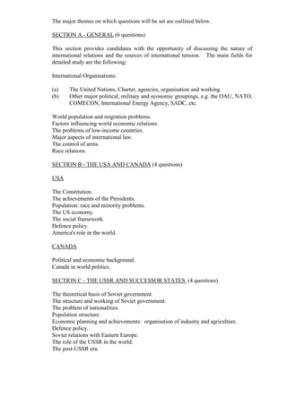 The major themes on which questions will be set are outlined below.
SECTION A - GENERAL (6 questions)
This section provides candidates with the opportunity of discussing the nature of
international relations and the sources of international tension. The main fields for
detailed study are the following:
International Organisations:
(a) The United Nations, Charter, agencies, organisation and working.
(b) Other major political, military and economic groupings, e.g. the OAU, NATO,
COMECON, International Energy Agency, SADC, etc.
World population and migration problems.
Factors influencing world economic relations.
The problems of low-income countries.
Major aspects of international law.
The control of arms.
Race relations.
SECTION B - THE USA AND CANADA (4 questions)
USA
The Constitution.
The achievements of the Presidents.
Population: race and minority problems.
The US economy.
The social framework.
Defence policy.
America's role in the world.
CANADA
Political and economic background.
Canada in world politics.
SECTION C - THE USSR AND SUCCESSOR STATES (4 questions)
The theoretical basis of Soviet government.
The structure and working of Soviet government.
The problem of nationalities.
Population structure.
Economic planning and achievements: organisation of industry and agriculture.
Defence policy.
Soviet relations with Eastern Europe.
The role of the USSR in the world.
The post-USSR era.
 