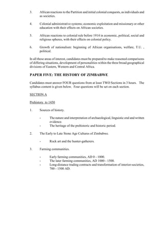 3. African reactions to the Partition and initial colonial conquests, as individuals and
as societies.
4. Colonial administrative systems; economic exploitation and missionary or other
education with their effects on African societies.
5. African reactions to colonial rule before 1914 in economic, political, social and
religious spheres, with their effects on colonial policy.
6. Growth of nationalism: beginning of African organisations, welfare, T.U. ,
political.
In all these areas of interest, candidates must be prepared to make reasoned comparisons
of differing situations, development of personalities within the three broad geographical
divisions of Eastern, Western and Central Africa.
PAPER FIVE: THE HISTORY OF ZIMBABWE
Candidates must answer FOUR questions from at least TWO Sections in 3 hours. The
syllabus content is given below. Four questions will be set on each section.
SECTION A
Prehistory to 1450
1. Sources of history.
- The nature and interpretation of archaeological, linguistic oral and written
evidence.
- The heritage of the prehistoric and historic period.
2. The Early to Late Stone Age Cultures of Zimbabwe.
- Rock art and the hunter-gatherers.
3. Farming communities.
- Early farming communities, AD 0 - 1000.
- The later farming communities, AD 1000 - 1500.
- Long-distance trading contracts and transformation of interior-societies,
700 - 1500 AD.
 