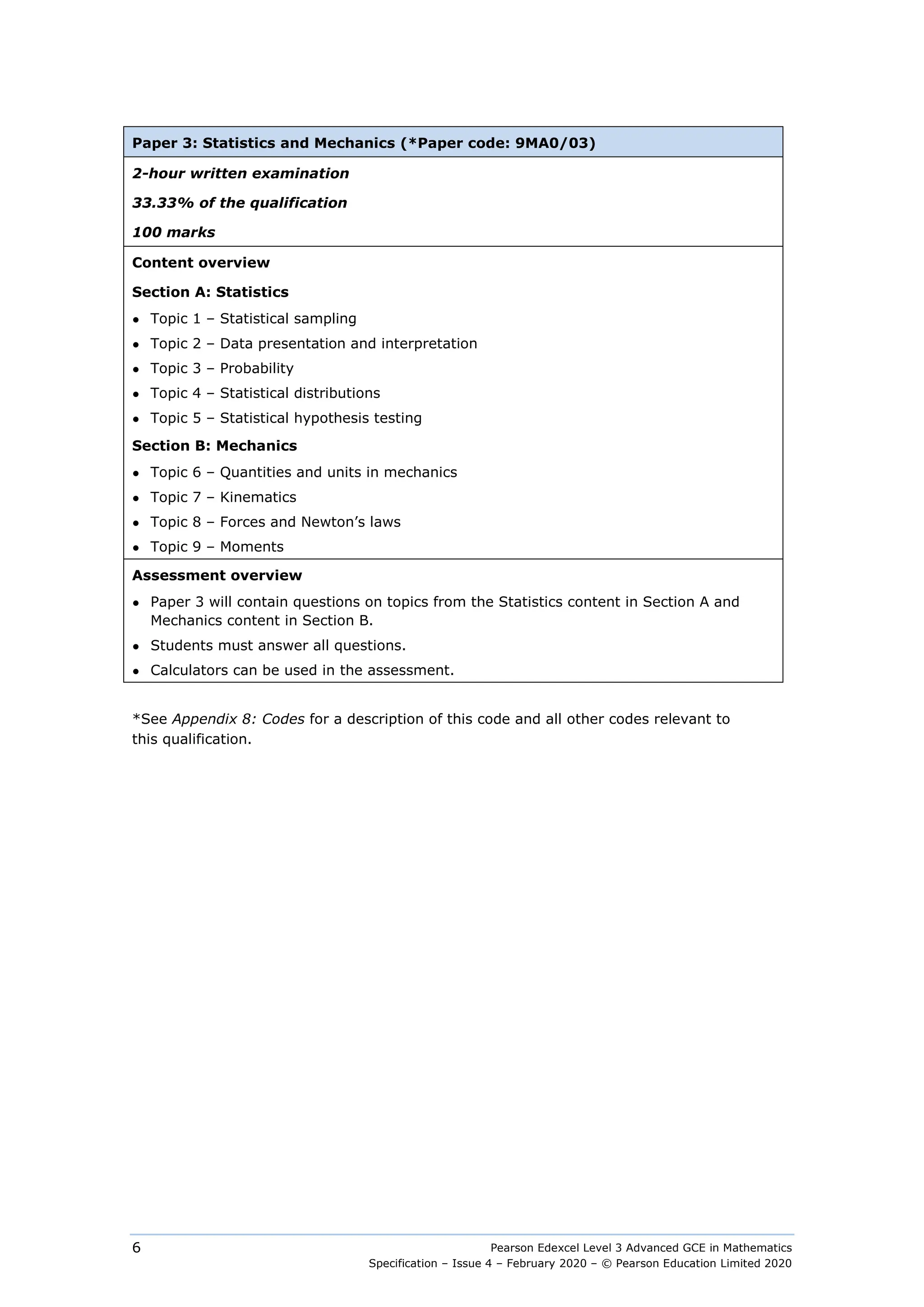 Pearson Edexcel Level 3 Advanced GCE in Mathematics
Specification – Issue 4 – February 2020 – © Pearson Education Limited 2020
6
Paper 3: Statistics and Mechanics (*Paper code: 9MA0/03)
2-hour written examination
33.33% of the qualification
100 marks
Content overview
Section A: Statistics
● Topic 1 – Statistical sampling
● Topic 2 – Data presentation and interpretation
● Topic 3 – Probability
● Topic 4 – Statistical distributions
● Topic 5 – Statistical hypothesis testing
Section B: Mechanics
● Topic 6 – Quantities and units in mechanics
● Topic 7 – Kinematics
● Topic 8 – Forces and Newton’s laws
● Topic 9 – Moments
Assessment overview
● Paper 3 will contain questions on topics from the Statistics content in Section A and
Mechanics content in Section B.
● Students must answer all questions.
● Calculators can be used in the assessment.
*See Appendix 8: Codes for a description of this code and all other codes relevant to
this qualification.
 
