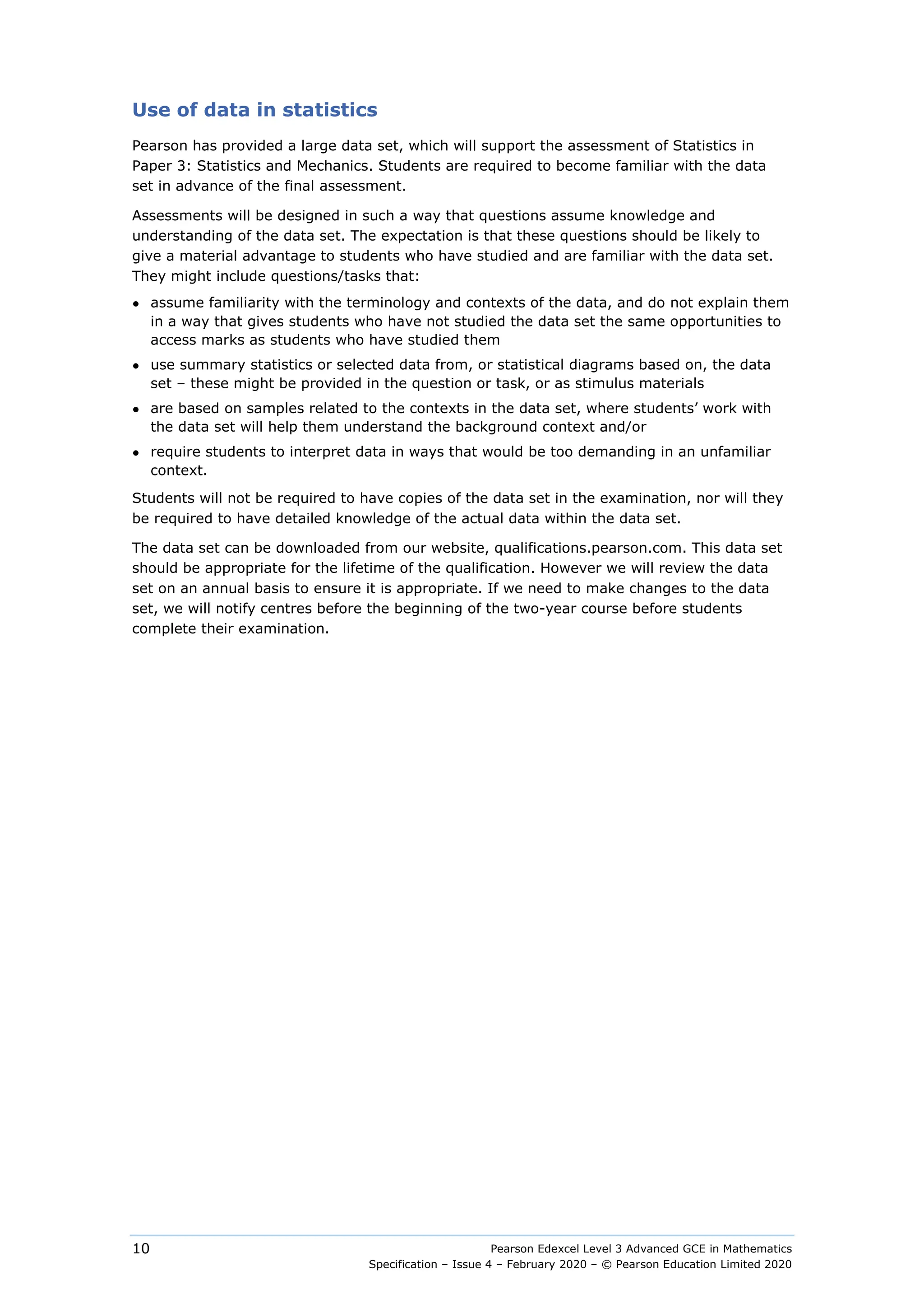 Pearson Edexcel Level 3 Advanced GCE in Mathematics
Specification – Issue 4 – February 2020 – © Pearson Education Limited 2020
10
Use of data in statistics
Pearson has provided a large data set, which will support the assessment of Statistics in
Paper 3: Statistics and Mechanics. Students are required to become familiar with the data
set in advance of the final assessment.
Assessments will be designed in such a way that questions assume knowledge and
understanding of the data set. The expectation is that these questions should be likely to
give a material advantage to students who have studied and are familiar with the data set.
They might include questions/tasks that:
● assume familiarity with the terminology and contexts of the data, and do not explain them
in a way that gives students who have not studied the data set the same opportunities to
access marks as students who have studied them
● use summary statistics or selected data from, or statistical diagrams based on, the data
set – these might be provided in the question or task, or as stimulus materials
● are based on samples related to the contexts in the data set, where students’ work with
the data set will help them understand the background context and/or
● require students to interpret data in ways that would be too demanding in an unfamiliar
context.
Students will not be required to have copies of the data set in the examination, nor will they
be required to have detailed knowledge of the actual data within the data set.
The data set can be downloaded from our website, qualifications.pearson.com. This data set
should be appropriate for the lifetime of the qualification. However we will review the data
set on an annual basis to ensure it is appropriate. If we need to make changes to the data
set, we will notify centres before the beginning of the two-year course before students
complete their examination.
 
