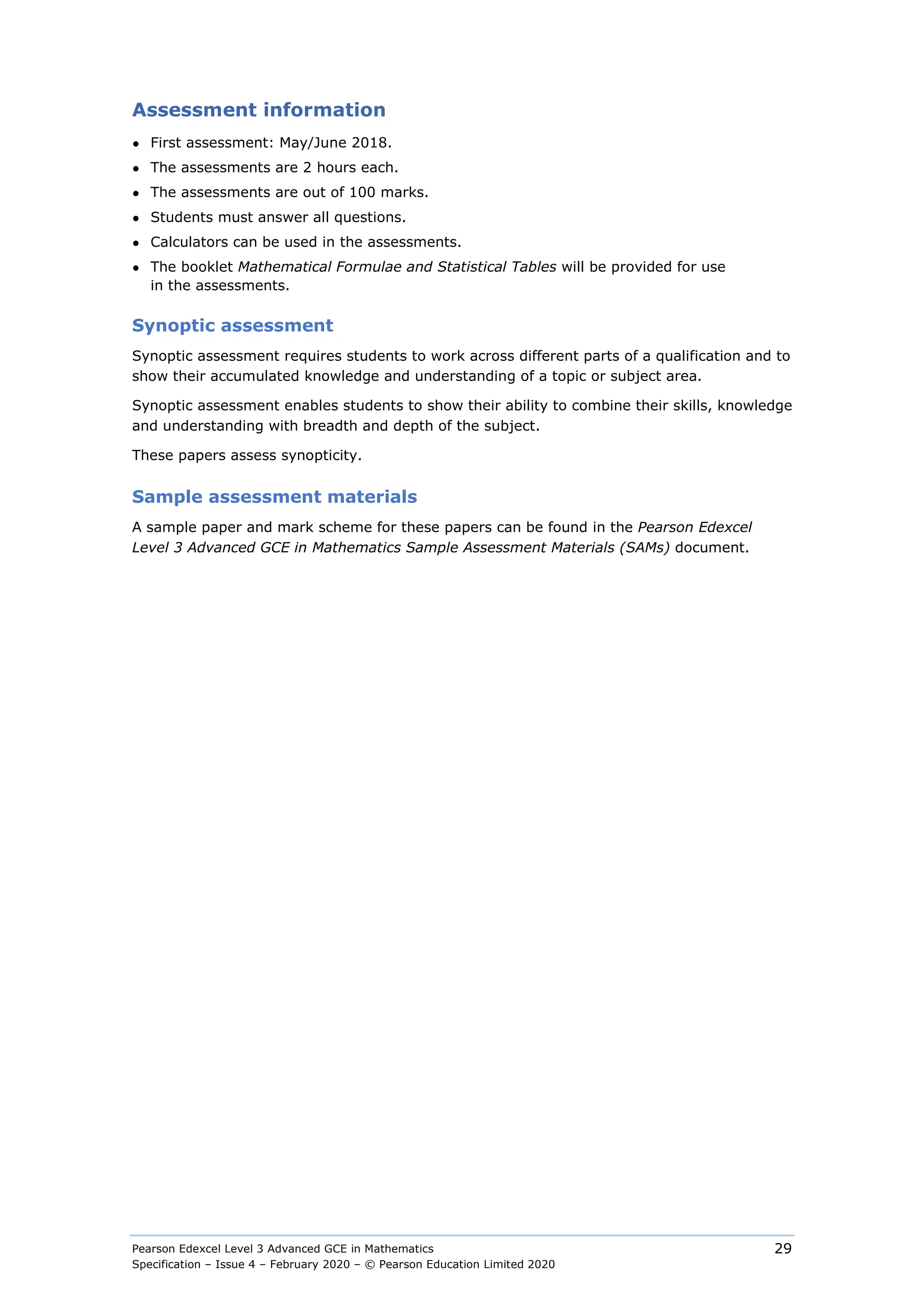 Pearson Edexcel Level 3 Advanced GCE in Mathematics
Specification – Issue 4 – February 2020 – © Pearson Education Limited 2020
29
Assessment information
● First assessment: May/June 2018.
● The assessments are 2 hours each.
● The assessments are out of 100 marks.
● Students must answer all questions.
● Calculators can be used in the assessments.
● The booklet Mathematical Formulae and Statistical Tables will be provided for use
in the assessments.
Synoptic assessment
Synoptic assessment requires students to work across different parts of a qualification and to
show their accumulated knowledge and understanding of a topic or subject area.
Synoptic assessment enables students to show their ability to combine their skills, knowledge
and understanding with breadth and depth of the subject.
These papers assess synopticity.
Sample assessment materials
A sample paper and mark scheme for these papers can be found in the Pearson Edexcel
Level 3 Advanced GCE in Mathematics Sample Assessment Materials (SAMs) document.
 