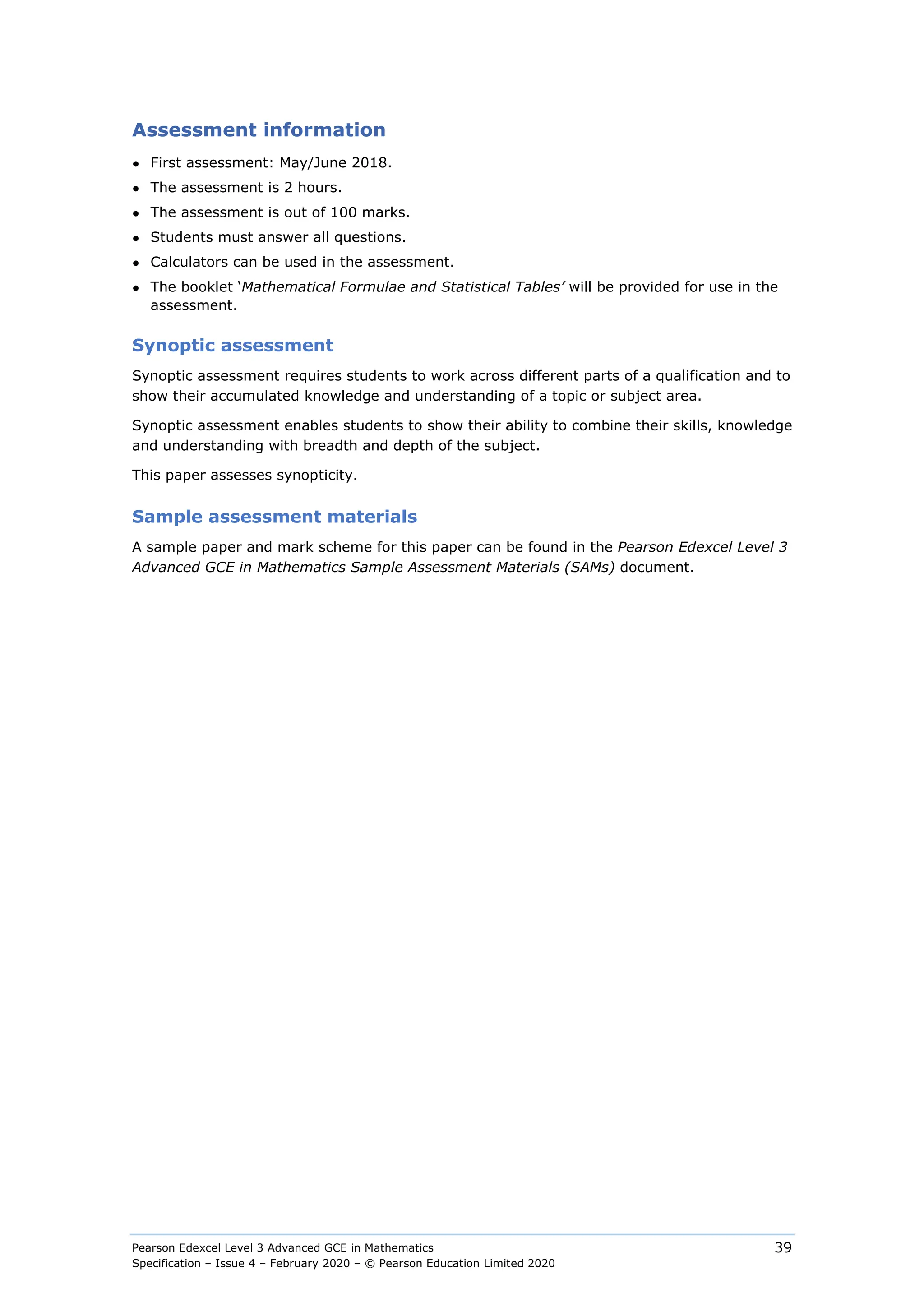 Pearson Edexcel Level 3 Advanced GCE in Mathematics
Specification – Issue 4 – February 2020 – © Pearson Education Limited 2020
39
Assessment information
● First assessment: May/June 2018.
● The assessment is 2 hours.
● The assessment is out of 100 marks.
● Students must answer all questions.
● Calculators can be used in the assessment.
● The booklet ‘Mathematical Formulae and Statistical Tables’ will be provided for use in the
assessment.
Synoptic assessment
Synoptic assessment requires students to work across different parts of a qualification and to
show their accumulated knowledge and understanding of a topic or subject area.
Synoptic assessment enables students to show their ability to combine their skills, knowledge
and understanding with breadth and depth of the subject.
This paper assesses synopticity.
Sample assessment materials
A sample paper and mark scheme for this paper can be found in the Pearson Edexcel Level 3
Advanced GCE in Mathematics Sample Assessment Materials (SAMs) document.
 