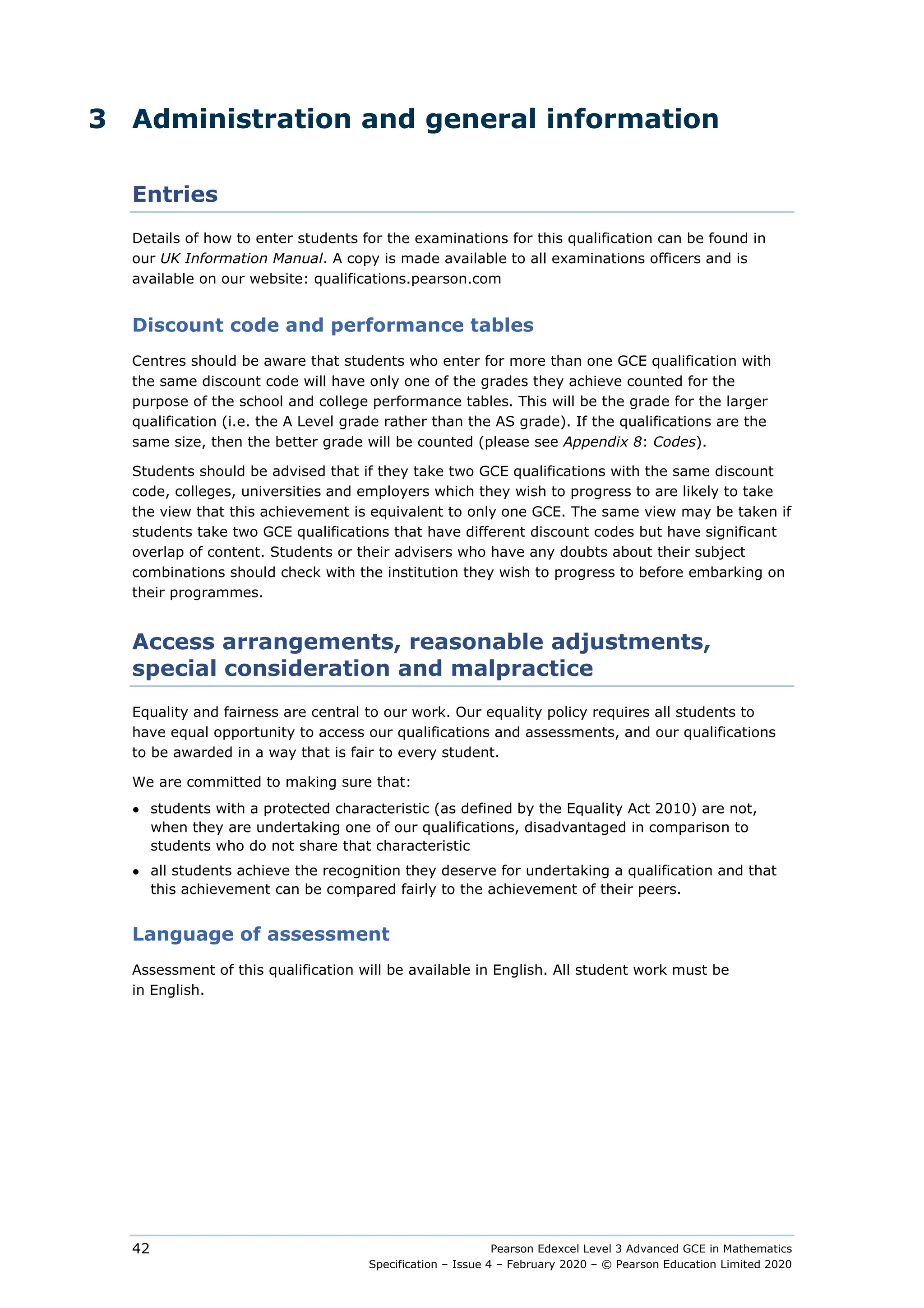Pearson Edexcel Level 3 Advanced GCE in Mathematics
Specification – Issue 4 – February 2020 – © Pearson Education Limited 2020
42
3 Administration and general information
Entries
Details of how to enter students for the examinations for this qualification can be found in
our UK Information Manual. A copy is made available to all examinations officers and is
available on our website: qualifications.pearson.com
Discount code and performance tables
Centres should be aware that students who enter for more than one GCE qualification with
the same discount code will have only one of the grades they achieve counted for the
purpose of the school and college performance tables. This will be the grade for the larger
qualification (i.e. the A Level grade rather than the AS grade). If the qualifications are the
same size, then the better grade will be counted (please see Appendix 8: Codes).
Students should be advised that if they take two GCE qualifications with the same discount
code, colleges, universities and employers which they wish to progress to are likely to take
the view that this achievement is equivalent to only one GCE. The same view may be taken if
students take two GCE qualifications that have different discount codes but have significant
overlap of content. Students or their advisers who have any doubts about their subject
combinations should check with the institution they wish to progress to before embarking on
their programmes.
Access arrangements, reasonable adjustments,
special consideration and malpractice
Equality and fairness are central to our work. Our equality policy requires all students to
have equal opportunity to access our qualifications and assessments, and our qualifications
to be awarded in a way that is fair to every student.
We are committed to making sure that:
● students with a protected characteristic (as defined by the Equality Act 2010) are not,
when they are undertaking one of our qualifications, disadvantaged in comparison to
students who do not share that characteristic
● all students achieve the recognition they deserve for undertaking a qualification and that
this achievement can be compared fairly to the achievement of their peers.
Language of assessment
Assessment of this qualification will be available in English. All student work must be
in English.
 