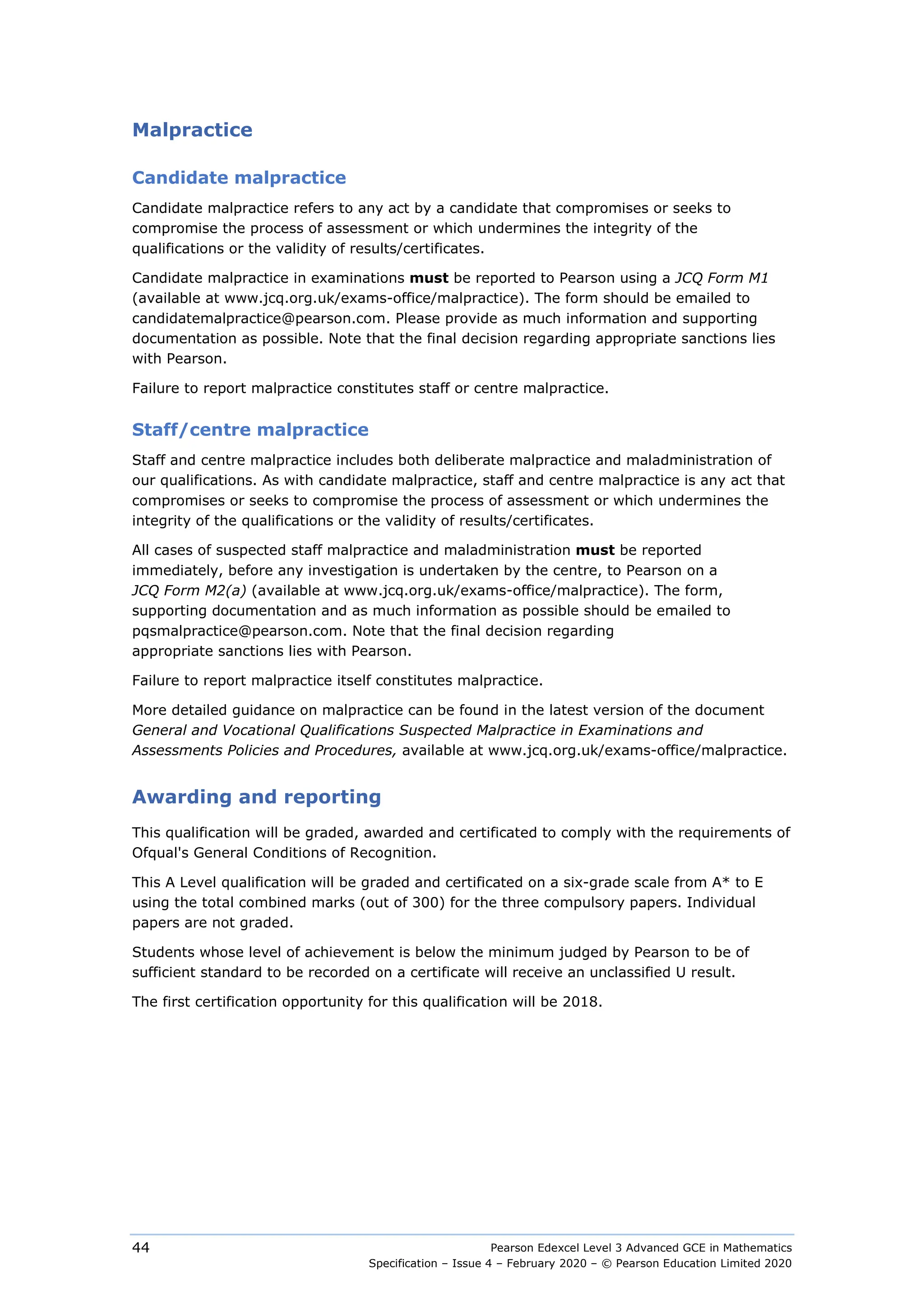 Pearson Edexcel Level 3 Advanced GCE in Mathematics
Specification – Issue 4 – February 2020 – © Pearson Education Limited 2020
44
Malpractice
Candidate malpractice
Candidate malpractice refers to any act by a candidate that compromises or seeks to
compromise the process of assessment or which undermines the integrity of the
qualifications or the validity of results/certificates.
Candidate malpractice in examinations must be reported to Pearson using a JCQ Form M1
(available at www.jcq.org.uk/exams-office/malpractice). The form should be emailed to
candidatemalpractice@pearson.com. Please provide as much information and supporting
documentation as possible. Note that the final decision regarding appropriate sanctions lies
with Pearson.
Failure to report malpractice constitutes staff or centre malpractice.
Staff/centre malpractice
Staff and centre malpractice includes both deliberate malpractice and maladministration of
our qualifications. As with candidate malpractice, staff and centre malpractice is any act that
compromises or seeks to compromise the process of assessment or which undermines the
integrity of the qualifications or the validity of results/certificates.
All cases of suspected staff malpractice and maladministration must be reported
immediately, before any investigation is undertaken by the centre, to Pearson on a
JCQ Form M2(a) (available at www.jcq.org.uk/exams-office/malpractice). The form,
supporting documentation and as much information as possible should be emailed to
pqsmalpractice@pearson.com. Note that the final decision regarding
appropriate sanctions lies with Pearson.
Failure to report malpractice itself constitutes malpractice.
More detailed guidance on malpractice can be found in the latest version of the document
General and Vocational Qualifications Suspected Malpractice in Examinations and
Assessments Policies and Procedures, available at www.jcq.org.uk/exams-office/malpractice.
Awarding and reporting
This qualification will be graded, awarded and certificated to comply with the requirements of
Ofqual's General Conditions of Recognition.
This A Level qualification will be graded and certificated on a six-grade scale from A* to E
using the total combined marks (out of 300) for the three compulsory papers. Individual
papers are not graded.
Students whose level of achievement is below the minimum judged by Pearson to be of
sufficient standard to be recorded on a certificate will receive an unclassified U result.
The first certification opportunity for this qualification will be 2018.
 