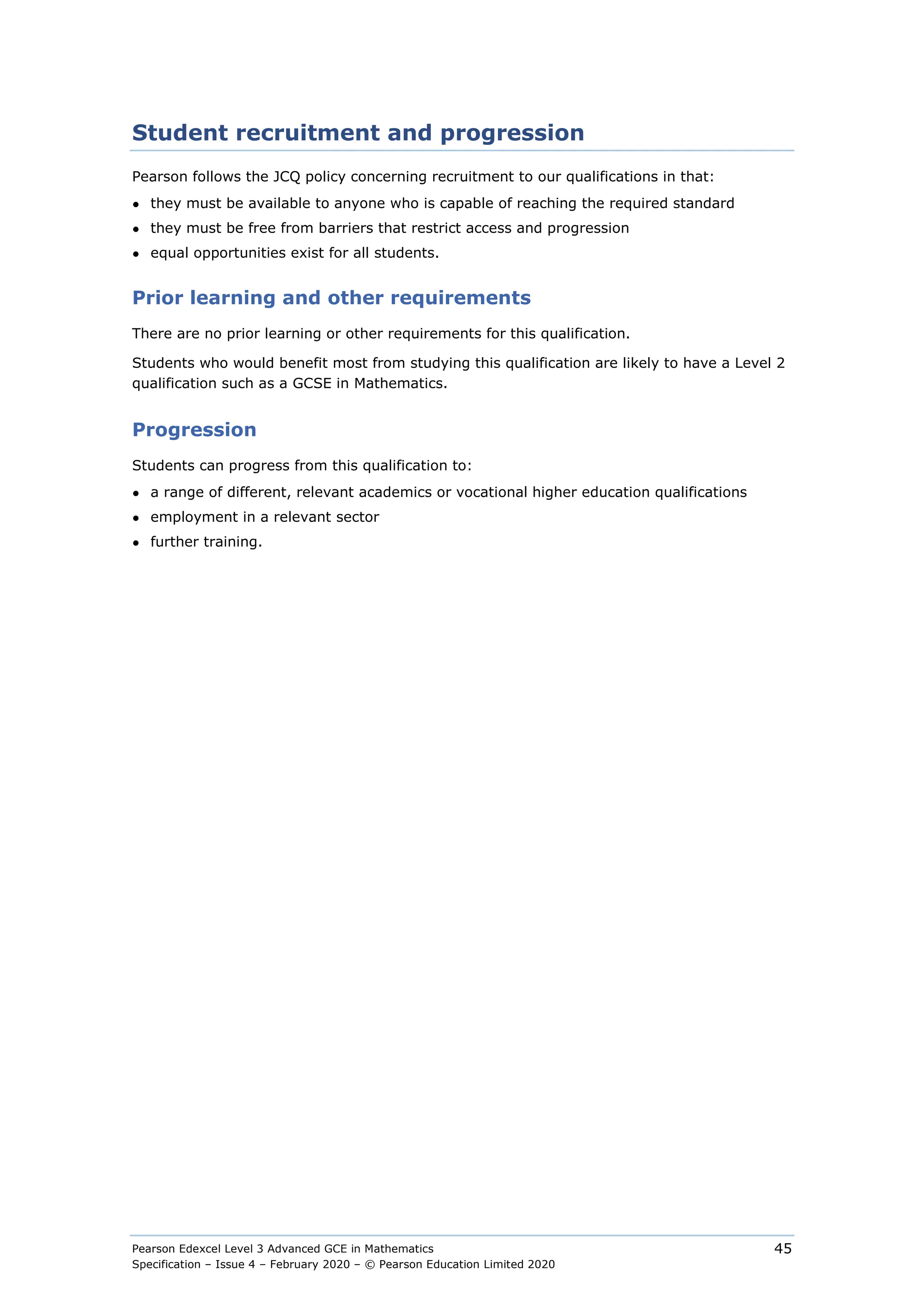 Pearson Edexcel Level 3 Advanced GCE in Mathematics
Specification – Issue 4 – February 2020 – © Pearson Education Limited 2020
45
Student recruitment and progression
Pearson follows the JCQ policy concerning recruitment to our qualifications in that:
● they must be available to anyone who is capable of reaching the required standard
● they must be free from barriers that restrict access and progression
● equal opportunities exist for all students.
Prior learning and other requirements
There are no prior learning or other requirements for this qualification.
Students who would benefit most from studying this qualification are likely to have a Level 2
qualification such as a GCSE in Mathematics.
Progression
Students can progress from this qualification to:
● a range of different, relevant academics or vocational higher education qualifications
● employment in a relevant sector
● further training.
 