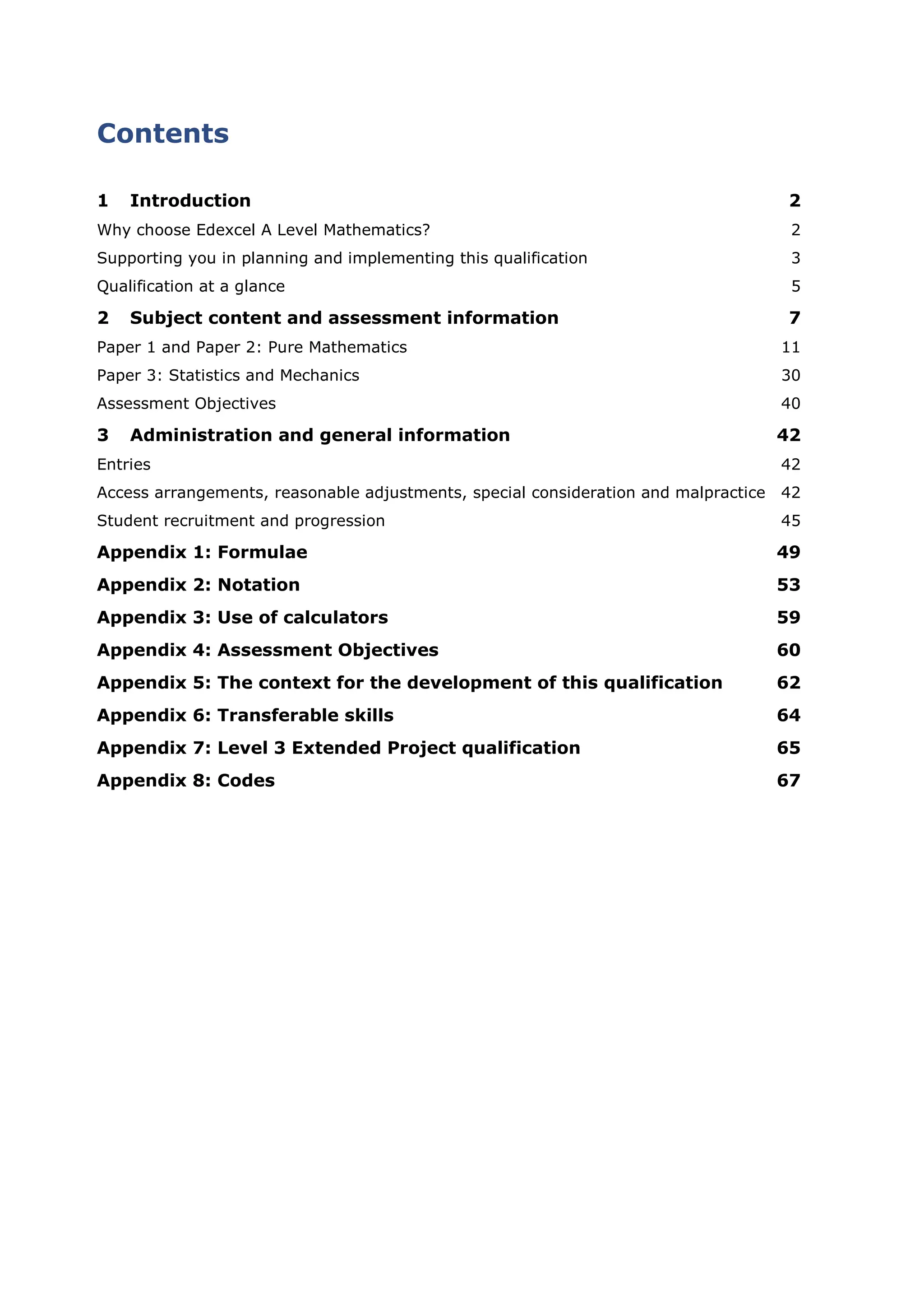 Contents
1 Introduction 2
Why choose Edexcel A Level Mathematics? 2
Supporting you in planning and implementing this qualification 3
Qualification at a glance 5
2 Subject content and assessment information 7
Paper 1 and Paper 2: Pure Mathematics 11
Paper 3: Statistics and Mechanics 30
Assessment Objectives 40
3 Administration and general information 42
Entries 42
Access arrangements, reasonable adjustments, special consideration and malpractice 42
Student recruitment and progression 45
Appendix 1: Formulae 49
Appendix 2: Notation 53
Appendix 3: Use of calculators 59
Appendix 4: Assessment Objectives 60
Appendix 5: The context for the development of this qualification 62
Appendix 6: Transferable skills 64
Appendix 7: Level 3 Extended Project qualification 65
Appendix 8: Codes 67
 