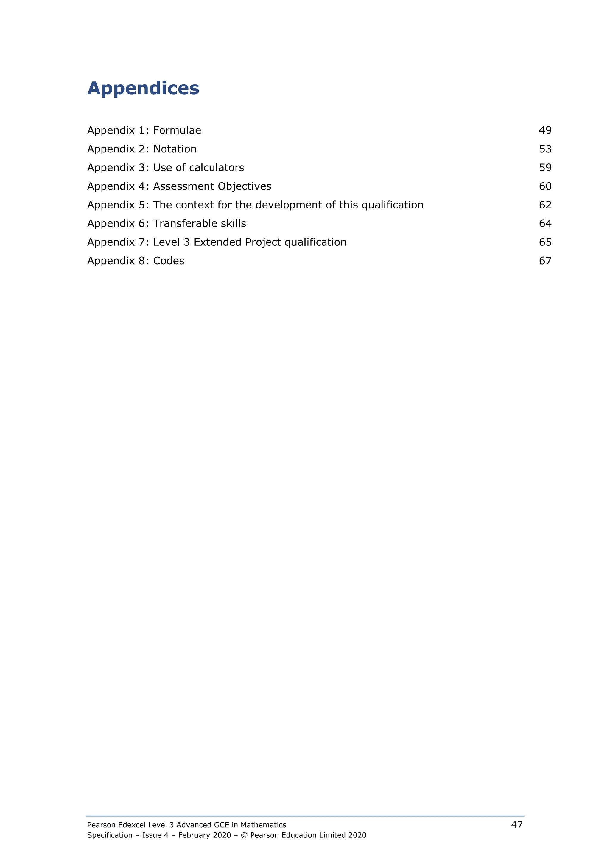 Pearson Edexcel Level 3 Advanced GCE in Mathematics
Specification – Issue 4 – February 2020 – © Pearson Education Limited 2020
47
Appendices
Appendix 1: Formulae 49
Appendix 2: Notation 53
Appendix 3: Use of calculators 59
Appendix 4: Assessment Objectives 60
Appendix 5: The context for the development of this qualification 62
Appendix 6: Transferable skills 64
Appendix 7: Level 3 Extended Project qualification 65
Appendix 8: Codes 67
 