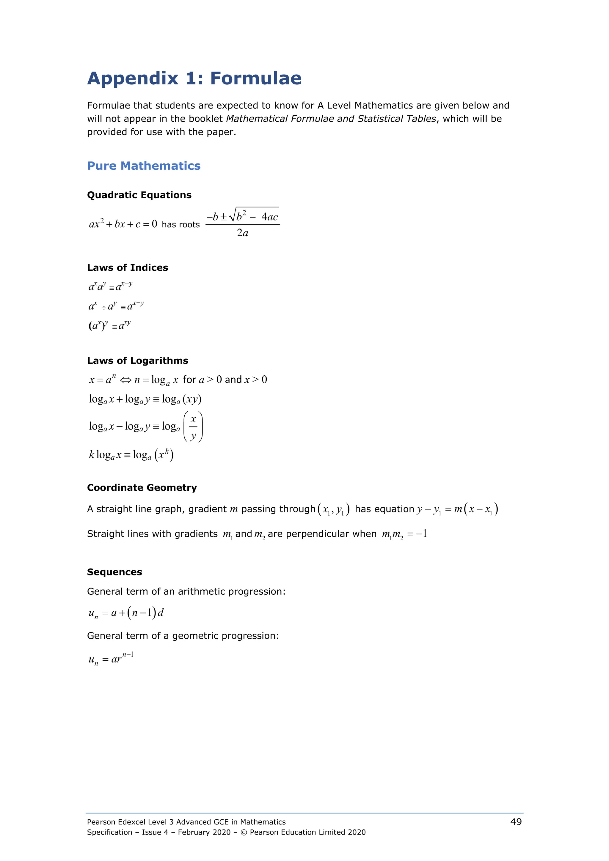 Pearson Edexcel Level 3 Advanced GCE in Mathematics
Specification – Issue 4 – February 2020 – © Pearson Education Limited 2020
49
Appendix 1: Formulae
Formulae that students are expected to know for A Level Mathematics are given below and
will not appear in the booklet Mathematical Formulae and Statistical Tables, which will be
provided for use with the paper.
Pure Mathematics
Quadratic Equations
2
2 4
0
2
− ± −
+ + =
b b ac
ax bx c
a
has roots
Laws of Indices
ax
ay
≡ ax+y
ax
÷ ay
≡ ax−y
(ax
)y
≡ axy
Laws of Logarithms
log
n
a
x a n x
= ⇔ = for a > 0 and x > 0
( )
log log log ( )
log log log
log log
a a a
a a a
k
a a
x y xy
x
x y
y
k x x
+ ≡
 
− ≡  
 
≡
Coordinate Geometry
A straight line graph, gradient m passing through ( )
1 1
,
x y has equation ( )
1 1
− = −
y y m x x
Straight lines with gradients 1
m and 2
m are perpendicular when 1 2
1
= −
m m
Sequences
General term of an arithmetic progression:
( )
1
n
u a n d
= + −
General term of a geometric progression:
1
n
n
u ar −
=
 