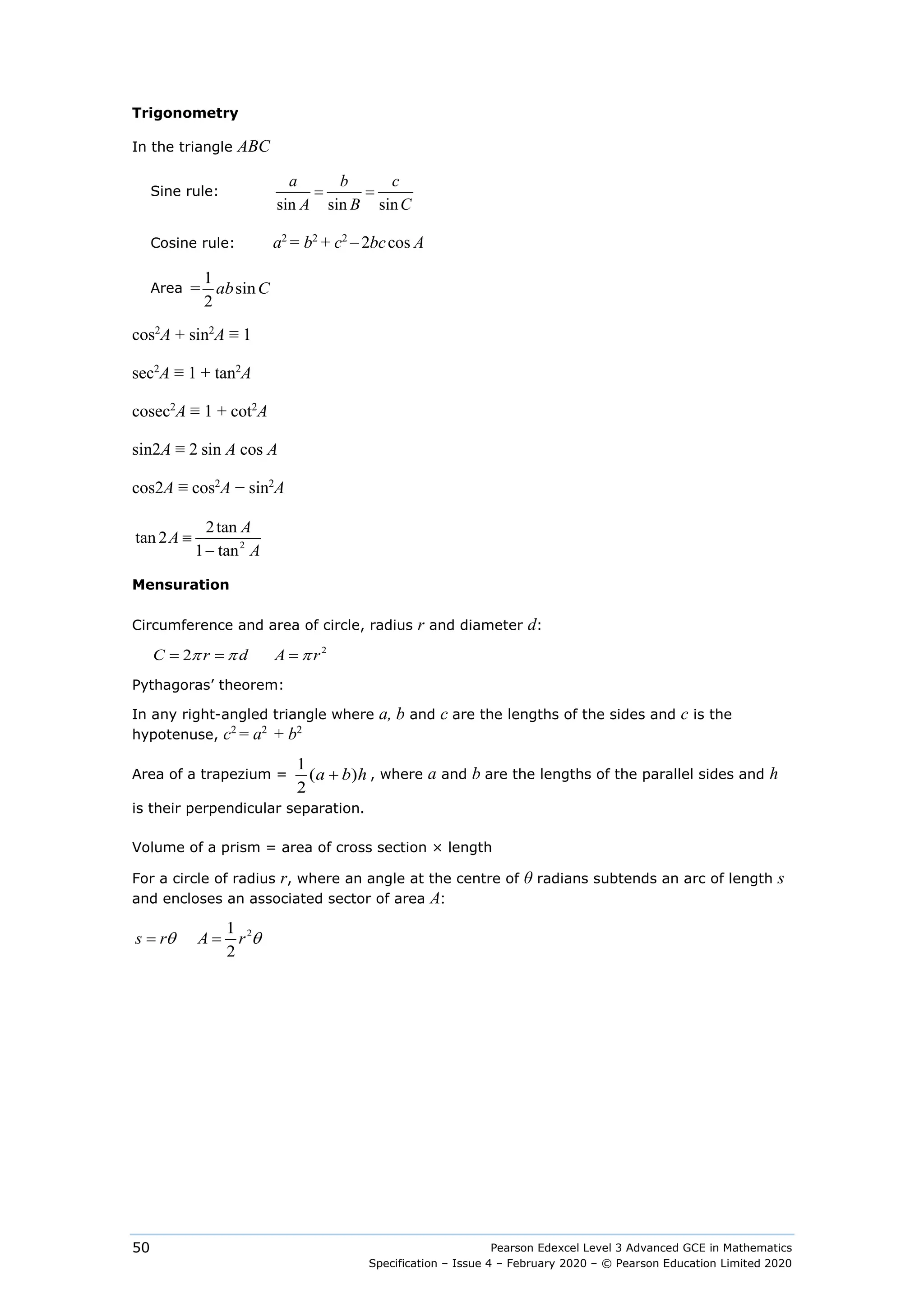 Pearson Edexcel Level 3 Advanced GCE in Mathematics
Specification – Issue 4 – February 2020 – © Pearson Education Limited 2020
50
Trigonometry
In the triangle ABC
Sine rule:
sin sin sin
= =
a b c
A B C
Cosine rule: a2
= b2
+ c2
– 2 cos
bc A
Area
1
= sin
2
ab C
cos2
A + sin2
A ≡ 1
sec2
A ≡ 1 + tan2
A
cosec2
A ≡ 1 + cot2
A
sin2A ≡ 2 sin A cos A
cos2A ≡ cos2
A − sin2
A
2
2tan
tan 2
1 tan
A
A
A
≡
−
Mensuration
Circumference and area of circle, radius r and diameter d:
2
2       
C r d A r
π π π
= = =
Pythagoras’ theorem:
In any right-angled triangle where a, b and c are the lengths of the sides and c is the
hypotenuse, c2
= a2
+ b2
Area of a trapezium =
1
( )
2
a h
b
+ , where a and b are the lengths of the parallel sides and h
is their perpendicular separation.
Volume of a prism = area of cross section × length
For a circle of radius r, where an angle at the centre of θ radians subtends an arc of length s
and encloses an associated sector of area A:
2
1
     
2
= =
s r A r
θ θ
 