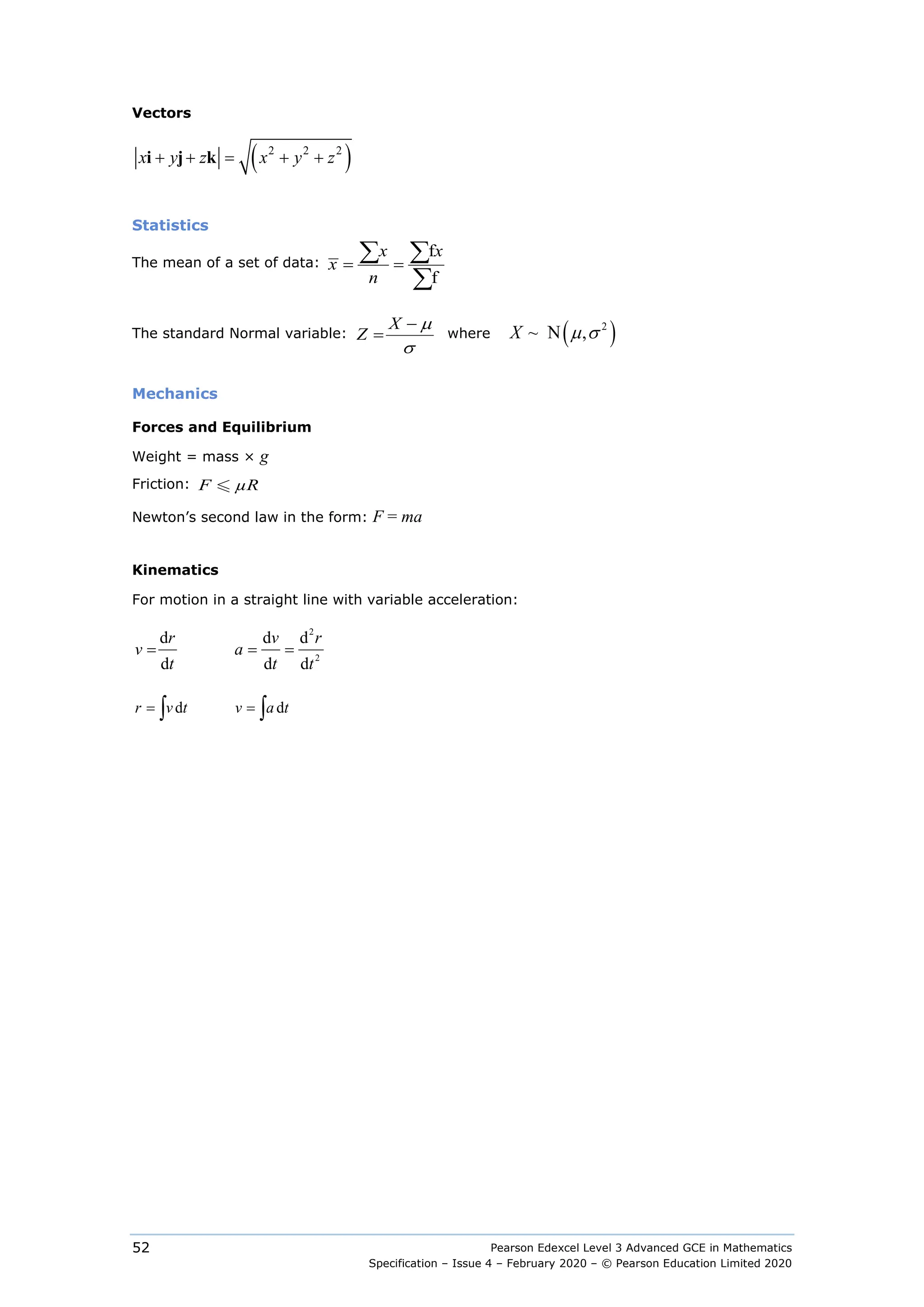 Pearson Edexcel Level 3 Advanced GCE in Mathematics
Specification – Issue 4 – February 2020 – © Pearson Education Limited 2020
52
Vectors
( )
2 2 2
x y z x y z
+ + = + +
i j k
Statistics
The mean of a set of data:
f
f
x x
x
n
= =
∑ ∑
∑
The standard Normal variable:    
X
Z
µ
σ
−
= where ( )
2
    ~ N ,
X µ σ
Mechanics
Forces and Equilibrium
Weight = mass × g
Friction:   
F µR

Newton’s second law in the form: F = ma
Kinematics
For motion in a straight line with variable acceleration:
2
2
d d d
                 
d d d
= = =
r v r
v a
t t t
d            d
= =
∫ ∫
r v t v a t
 