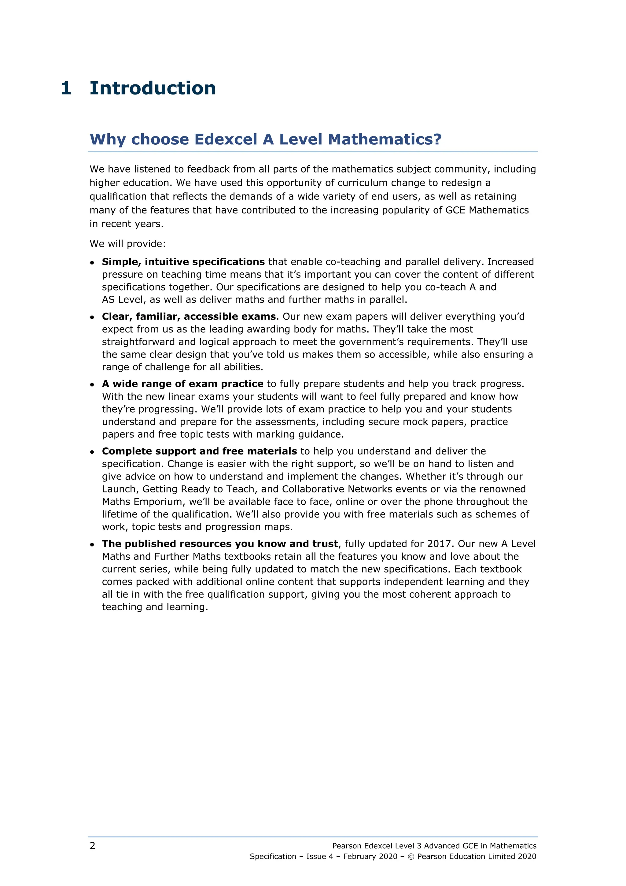 Pearson Edexcel Level 3 Advanced GCE in Mathematics
Specification – Issue 4 – February 2020 – © Pearson Education Limited 2020
2
1 Introduction
Why choose Edexcel A Level Mathematics?
We have listened to feedback from all parts of the mathematics subject community, including
higher education. We have used this opportunity of curriculum change to redesign a
qualification that reflects the demands of a wide variety of end users, as well as retaining
many of the features that have contributed to the increasing popularity of GCE Mathematics
in recent years.
We will provide:
● Simple, intuitive specifications that enable co-teaching and parallel delivery. Increased
pressure on teaching time means that it’s important you can cover the content of different
specifications together. Our specifications are designed to help you co-teach A and
AS Level, as well as deliver maths and further maths in parallel.
● Clear, familiar, accessible exams. Our new exam papers will deliver everything you’d
expect from us as the leading awarding body for maths. They’ll take the most
straightforward and logical approach to meet the government’s requirements. They’ll use
the same clear design that you’ve told us makes them so accessible, while also ensuring a
range of challenge for all abilities.
● A wide range of exam practice to fully prepare students and help you track progress.
With the new linear exams your students will want to feel fully prepared and know how
they’re progressing. We’ll provide lots of exam practice to help you and your students
understand and prepare for the assessments, including secure mock papers, practice
papers and free topic tests with marking guidance.
● Complete support and free materials to help you understand and deliver the
specification. Change is easier with the right support, so we’ll be on hand to listen and
give advice on how to understand and implement the changes. Whether it’s through our
Launch, Getting Ready to Teach, and Collaborative Networks events or via the renowned
Maths Emporium, we’ll be available face to face, online or over the phone throughout the
lifetime of the qualification. We’ll also provide you with free materials such as schemes of
work, topic tests and progression maps.
● The published resources you know and trust, fully updated for 2017. Our new A Level
Maths and Further Maths textbooks retain all the features you know and love about the
current series, while being fully updated to match the new specifications. Each textbook
comes packed with additional online content that supports independent learning and they
all tie in with the free qualification support, giving you the most coherent approach to
teaching and learning.
 