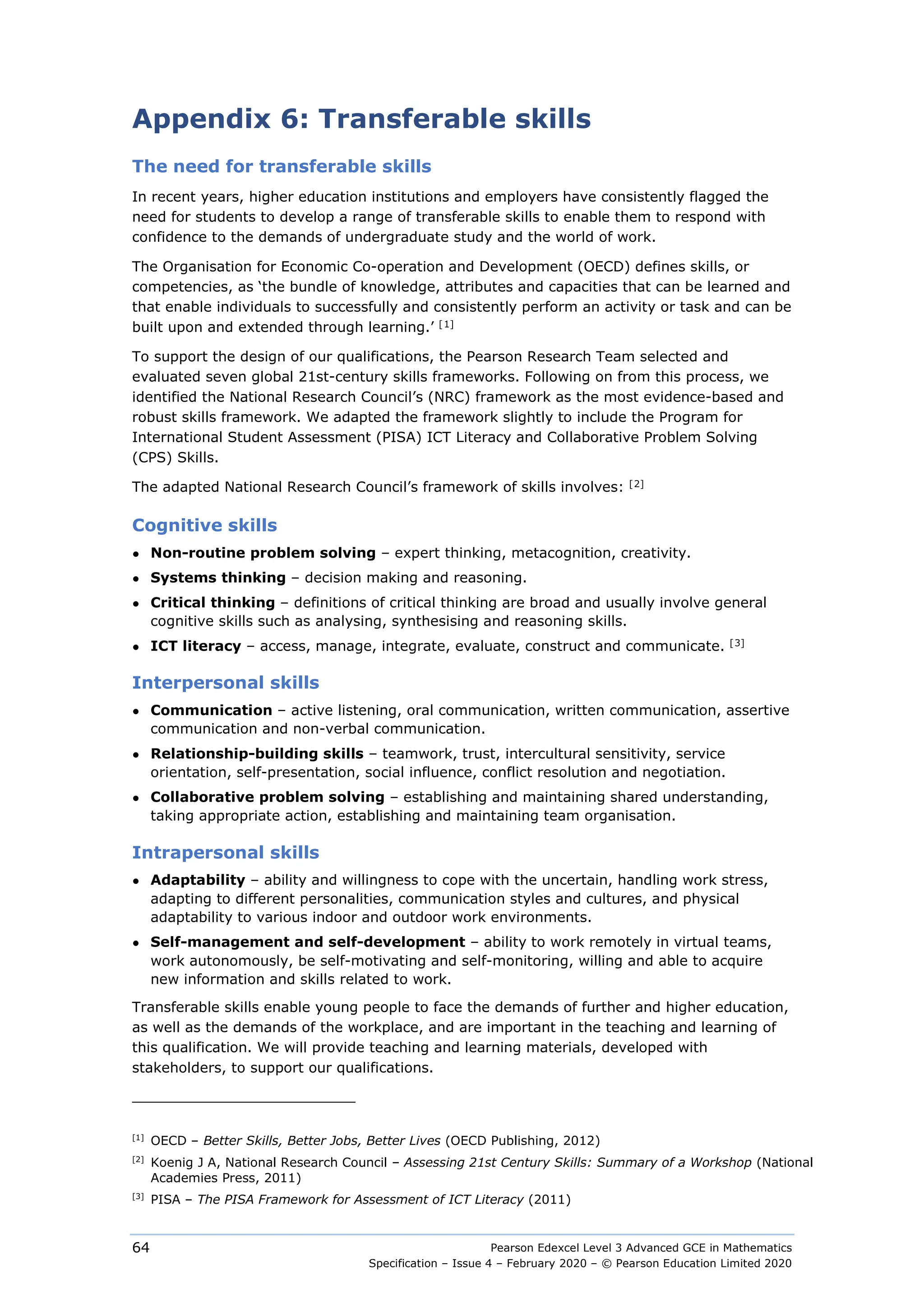 Pearson Edexcel Level 3 Advanced GCE in Mathematics
Specification – Issue 4 – February 2020 – © Pearson Education Limited 2020
64
Appendix 6: Transferable skills
The need for transferable skills
In recent years, higher education institutions and employers have consistently flagged the
need for students to develop a range of transferable skills to enable them to respond with
confidence to the demands of undergraduate study and the world of work.
The Organisation for Economic Co-operation and Development (OECD) defines skills, or
competencies, as ‘the bundle of knowledge, attributes and capacities that can be learned and
that enable individuals to successfully and consistently perform an activity or task and can be
built upon and extended through learning.’ [1]
To support the design of our qualifications, the Pearson Research Team selected and
evaluated seven global 21st-century skills frameworks. Following on from this process, we
identified the National Research Council’s (NRC) framework as the most evidence-based and
robust skills framework. We adapted the framework slightly to include the Program for
International Student Assessment (PISA) ICT Literacy and Collaborative Problem Solving
(CPS) Skills.
The adapted National Research Council’s framework of skills involves: [2]
Cognitive skills
● Non-routine problem solving – expert thinking, metacognition, creativity.
● Systems thinking – decision making and reasoning.
● Critical thinking – definitions of critical thinking are broad and usually involve general
cognitive skills such as analysing, synthesising and reasoning skills.
● ICT literacy – access, manage, integrate, evaluate, construct and communicate. [3]
Interpersonal skills
● Communication – active listening, oral communication, written communication, assertive
communication and non-verbal communication.
● Relationship-building skills – teamwork, trust, intercultural sensitivity, service
orientation, self-presentation, social influence, conflict resolution and negotiation.
● Collaborative problem solving – establishing and maintaining shared understanding,
taking appropriate action, establishing and maintaining team organisation.
Intrapersonal skills
● Adaptability – ability and willingness to cope with the uncertain, handling work stress,
adapting to different personalities, communication styles and cultures, and physical
adaptability to various indoor and outdoor work environments.
● Self-management and self-development – ability to work remotely in virtual teams,
work autonomously, be self-motivating and self-monitoring, willing and able to acquire
new information and skills related to work.
Transferable skills enable young people to face the demands of further and higher education,
as well as the demands of the workplace, and are important in the teaching and learning of
this qualification. We will provide teaching and learning materials, developed with
stakeholders, to support our qualifications.
[1]
OECD – Better Skills, Better Jobs, Better Lives (OECD Publishing, 2012)
[2]
Koenig J A, National Research Council – Assessing 21st Century Skills: Summary of a Workshop (National
Academies Press, 2011)
[3]
PISA – The PISA Framework for Assessment of ICT Literacy (2011)
 