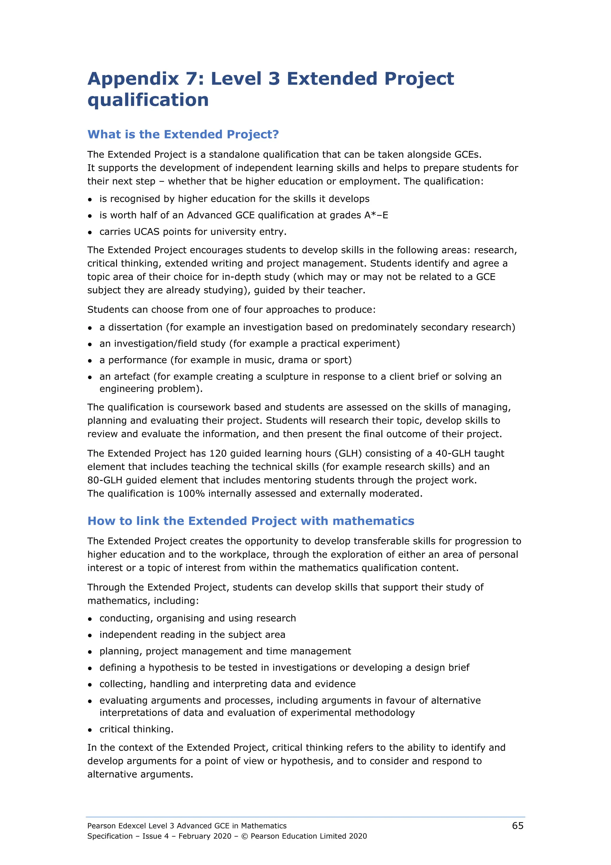 Pearson Edexcel Level 3 Advanced GCE in Mathematics
Specification – Issue 4 – February 2020 – © Pearson Education Limited 2020
65
Appendix 7: Level 3 Extended Project
qualification
What is the Extended Project?
The Extended Project is a standalone qualification that can be taken alongside GCEs.
It supports the development of independent learning skills and helps to prepare students for
their next step – whether that be higher education or employment. The qualification:
● is recognised by higher education for the skills it develops
● is worth half of an Advanced GCE qualification at grades A*–E
● carries UCAS points for university entry.
The Extended Project encourages students to develop skills in the following areas: research,
critical thinking, extended writing and project management. Students identify and agree a
topic area of their choice for in-depth study (which may or may not be related to a GCE
subject they are already studying), guided by their teacher.
Students can choose from one of four approaches to produce:
● a dissertation (for example an investigation based on predominately secondary research)
● an investigation/field study (for example a practical experiment)
● a performance (for example in music, drama or sport)
● an artefact (for example creating a sculpture in response to a client brief or solving an
engineering problem).
The qualification is coursework based and students are assessed on the skills of managing,
planning and evaluating their project. Students will research their topic, develop skills to
review and evaluate the information, and then present the final outcome of their project.
The Extended Project has 120 guided learning hours (GLH) consisting of a 40-GLH taught
element that includes teaching the technical skills (for example research skills) and an
80-GLH guided element that includes mentoring students through the project work.
The qualification is 100% internally assessed and externally moderated.
How to link the Extended Project with mathematics
The Extended Project creates the opportunity to develop transferable skills for progression to
higher education and to the workplace, through the exploration of either an area of personal
interest or a topic of interest from within the mathematics qualification content.
Through the Extended Project, students can develop skills that support their study of
mathematics, including:
● conducting, organising and using research
● independent reading in the subject area
● planning, project management and time management
● defining a hypothesis to be tested in investigations or developing a design brief
● collecting, handling and interpreting data and evidence
● evaluating arguments and processes, including arguments in favour of alternative
interpretations of data and evaluation of experimental methodology
● critical thinking.
In the context of the Extended Project, critical thinking refers to the ability to identify and
develop arguments for a point of view or hypothesis, and to consider and respond to
alternative arguments.
 