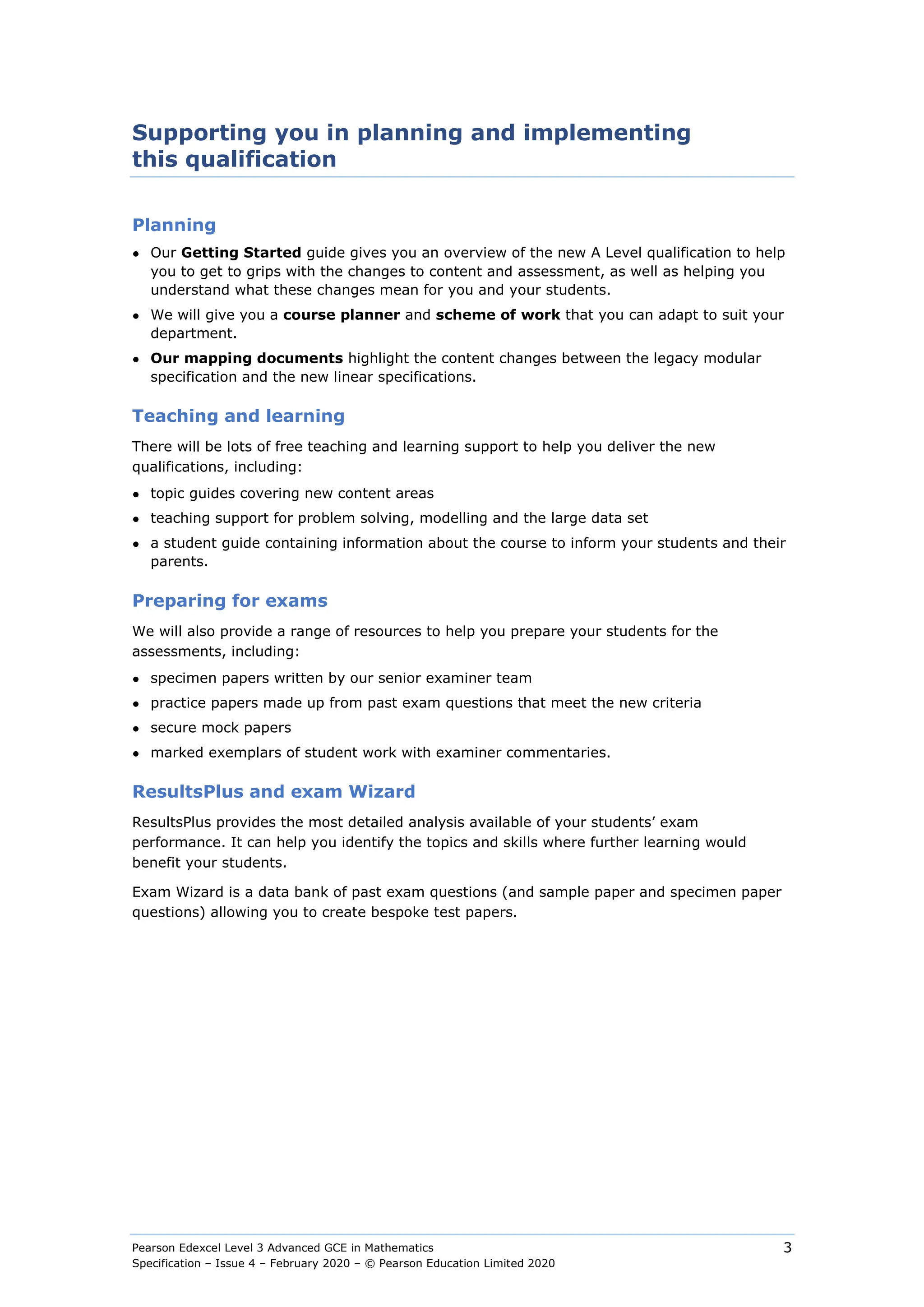 Pearson Edexcel Level 3 Advanced GCE in Mathematics
Specification – Issue 4 – February 2020 – © Pearson Education Limited 2020
3
Supporting you in planning and implementing
this qualification
Planning
● Our Getting Started guide gives you an overview of the new A Level qualification to help
you to get to grips with the changes to content and assessment, as well as helping you
understand what these changes mean for you and your students.
● We will give you a course planner and scheme of work that you can adapt to suit your
department.
● Our mapping documents highlight the content changes between the legacy modular
specification and the new linear specifications.
Teaching and learning
There will be lots of free teaching and learning support to help you deliver the new
qualifications, including:
● topic guides covering new content areas
● teaching support for problem solving, modelling and the large data set
● a student guide containing information about the course to inform your students and their
parents.
Preparing for exams
We will also provide a range of resources to help you prepare your students for the
assessments, including:
● specimen papers written by our senior examiner team
● practice papers made up from past exam questions that meet the new criteria
● secure mock papers
● marked exemplars of student work with examiner commentaries.
ResultsPlus and exam Wizard
ResultsPlus provides the most detailed analysis available of your students’ exam
performance. It can help you identify the topics and skills where further learning would
benefit your students.
Exam Wizard is a data bank of past exam questions (and sample paper and specimen paper
questions) allowing you to create bespoke test papers.
 