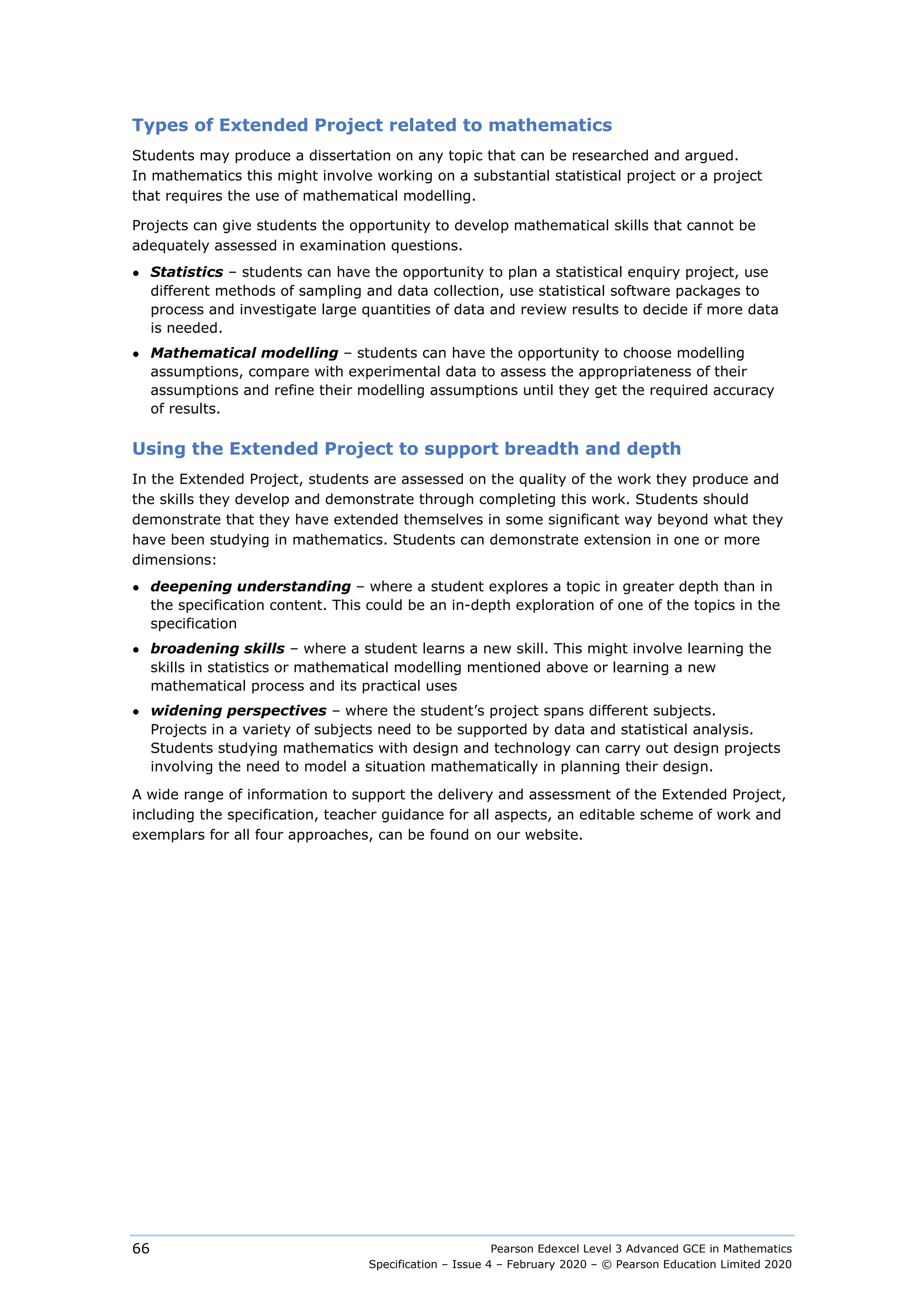 Pearson Edexcel Level 3 Advanced GCE in Mathematics
Specification – Issue 4 – February 2020 – © Pearson Education Limited 2020
66
Types of Extended Project related to mathematics
Students may produce a dissertation on any topic that can be researched and argued.
In mathematics this might involve working on a substantial statistical project or a project
that requires the use of mathematical modelling.
Projects can give students the opportunity to develop mathematical skills that cannot be
adequately assessed in examination questions.
● Statistics – students can have the opportunity to plan a statistical enquiry project, use
different methods of sampling and data collection, use statistical software packages to
process and investigate large quantities of data and review results to decide if more data
is needed.
● Mathematical modelling – students can have the opportunity to choose modelling
assumptions, compare with experimental data to assess the appropriateness of their
assumptions and refine their modelling assumptions until they get the required accuracy
of results.
Using the Extended Project to support breadth and depth
In the Extended Project, students are assessed on the quality of the work they produce and
the skills they develop and demonstrate through completing this work. Students should
demonstrate that they have extended themselves in some significant way beyond what they
have been studying in mathematics. Students can demonstrate extension in one or more
dimensions:
● deepening understanding – where a student explores a topic in greater depth than in
the specification content. This could be an in-depth exploration of one of the topics in the
specification
● broadening skills – where a student learns a new skill. This might involve learning the
skills in statistics or mathematical modelling mentioned above or learning a new
mathematical process and its practical uses
● widening perspectives – where the student’s project spans different subjects.
Projects in a variety of subjects need to be supported by data and statistical analysis.
Students studying mathematics with design and technology can carry out design projects
involving the need to model a situation mathematically in planning their design.
A wide range of information to support the delivery and assessment of the Extended Project,
including the specification, teacher guidance for all aspects, an editable scheme of work and
exemplars for all four approaches, can be found on our website.
 