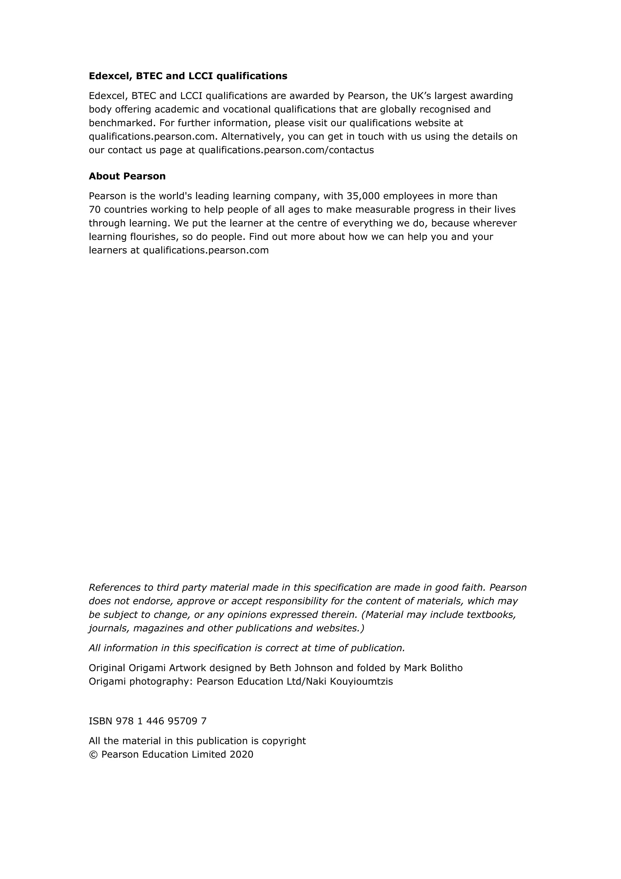 Edexcel, BTEC and LCCI qualifications
Edexcel, BTEC and LCCI qualifications are awarded by Pearson, the UK’s largest awarding
body offering academic and vocational qualifications that are globally recognised and
benchmarked. For further information, please visit our qualifications website at
qualifications.pearson.com. Alternatively, you can get in touch with us using the details on
our contact us page at qualifications.pearson.com/contactus
About Pearson
Pearson is the world's leading learning company, with 35,000 employees in more than
70 countries working to help people of all ages to make measurable progress in their lives
through learning. We put the learner at the centre of everything we do, because wherever
learning flourishes, so do people. Find out more about how we can help you and your
learners at qualifications.pearson.com
References to third party material made in this specification are made in good faith. Pearson
does not endorse, approve or accept responsibility for the content of materials, which may
be subject to change, or any opinions expressed therein. (Material may include textbooks,
journals, magazines and other publications and websites.)
All information in this specification is correct at time of publication.
Original Origami Artwork designed by Beth Johnson and folded by Mark Bolitho
Origami photography: Pearson Education Ltd/Naki Kouyioumtzis
ISBN 978 1 446 95709 7
All the material in this publication is copyright
© Pearson Education Limited 2020
 