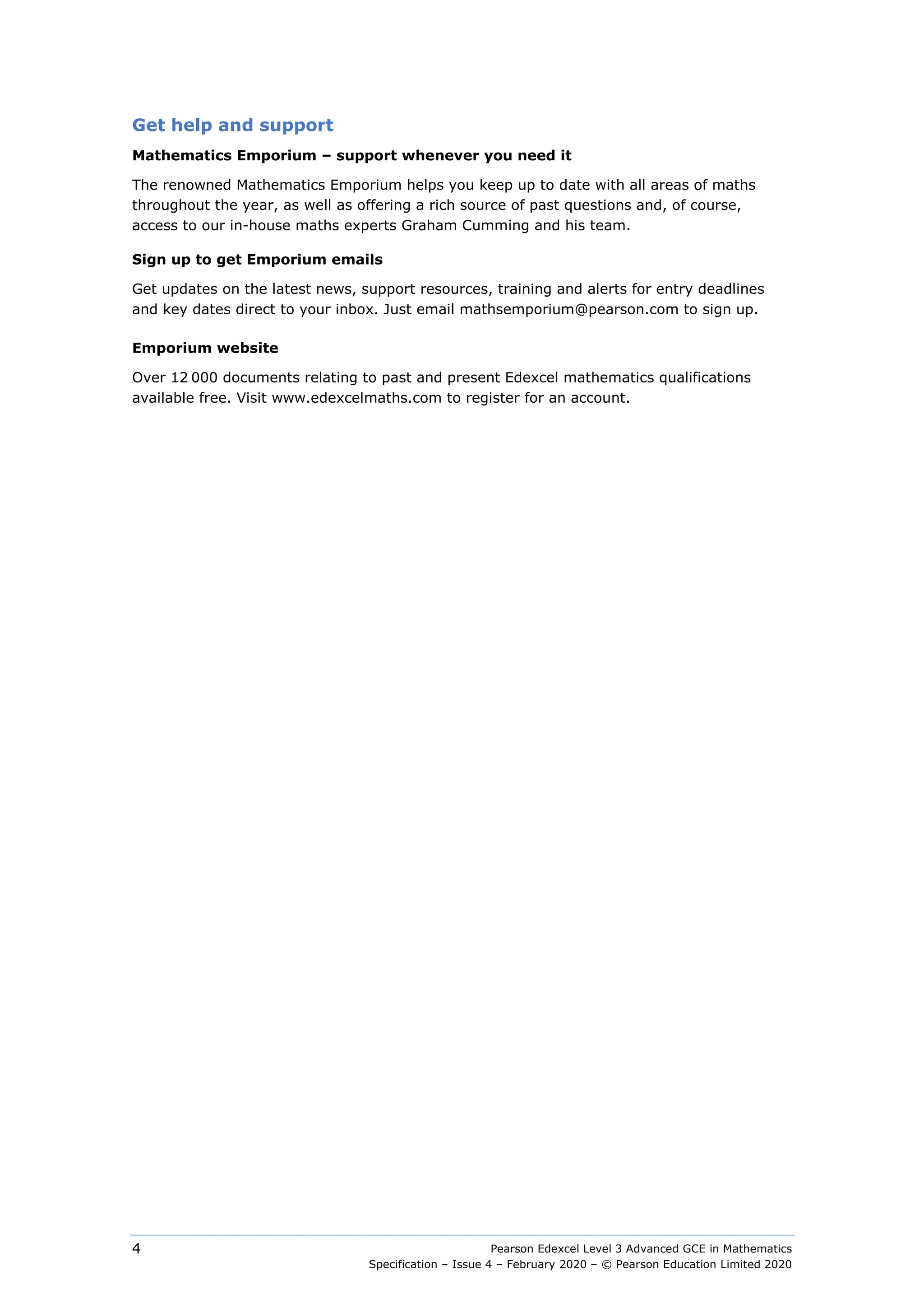 Pearson Edexcel Level 3 Advanced GCE in Mathematics
Specification – Issue 4 – February 2020 – © Pearson Education Limited 2020
4
Get help and support
Mathematics Emporium – support whenever you need it
The renowned Mathematics Emporium helps you keep up to date with all areas of maths
throughout the year, as well as offering a rich source of past questions and, of course,
access to our in-house maths experts Graham Cumming and his team.
Sign up to get Emporium emails
Get updates on the latest news, support resources, training and alerts for entry deadlines
and key dates direct to your inbox. Just email mathsemporium@pearson.com to sign up.
Emporium website
Over 12 000 documents relating to past and present Edexcel mathematics qualifications
available free. Visit www.edexcelmaths.com to register for an account.
 