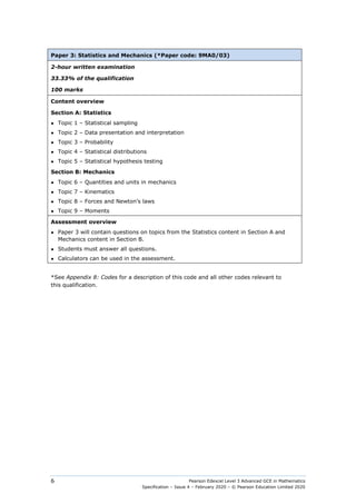 Pearson Edexcel Level 3 Advanced GCE in Mathematics
Specification – Issue 4 – February 2020 – © Pearson Education Limited 2020
6
Paper 3: Statistics and Mechanics (*Paper code: 9MA0/03)
2-hour written examination
33.33% of the qualification
100 marks
Content overview
Section A: Statistics
● Topic 1 – Statistical sampling
● Topic 2 – Data presentation and interpretation
● Topic 3 – Probability
● Topic 4 – Statistical distributions
● Topic 5 – Statistical hypothesis testing
Section B: Mechanics
● Topic 6 – Quantities and units in mechanics
● Topic 7 – Kinematics
● Topic 8 – Forces and Newton’s laws
● Topic 9 – Moments
Assessment overview
● Paper 3 will contain questions on topics from the Statistics content in Section A and
Mechanics content in Section B.
● Students must answer all questions.
● Calculators can be used in the assessment.
*See Appendix 8: Codes for a description of this code and all other codes relevant to
this qualification.
 