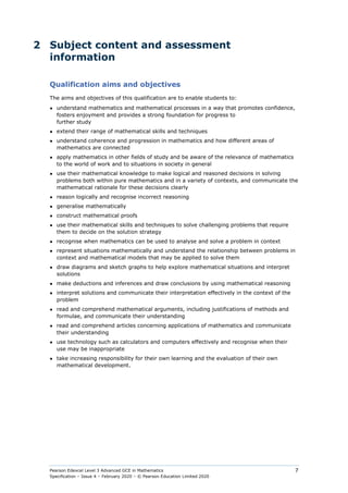 Pearson Edexcel Level 3 Advanced GCE in Mathematics
Specification – Issue 4 – February 2020 – © Pearson Education Limited 2020
7
2 Subject content and assessment
information
Qualification aims and objectives
The aims and objectives of this qualification are to enable students to:
● understand mathematics and mathematical processes in a way that promotes confidence,
fosters enjoyment and provides a strong foundation for progress to
further study
● extend their range of mathematical skills and techniques
● understand coherence and progression in mathematics and how different areas of
mathematics are connected
● apply mathematics in other fields of study and be aware of the relevance of mathematics
to the world of work and to situations in society in general
● use their mathematical knowledge to make logical and reasoned decisions in solving
problems both within pure mathematics and in a variety of contexts, and communicate the
mathematical rationale for these decisions clearly
● reason logically and recognise incorrect reasoning
● generalise mathematically
● construct mathematical proofs
● use their mathematical skills and techniques to solve challenging problems that require
them to decide on the solution strategy
● recognise when mathematics can be used to analyse and solve a problem in context
● represent situations mathematically and understand the relationship between problems in
context and mathematical models that may be applied to solve them
● draw diagrams and sketch graphs to help explore mathematical situations and interpret
solutions
● make deductions and inferences and draw conclusions by using mathematical reasoning
● interpret solutions and communicate their interpretation effectively in the context of the
problem
● read and comprehend mathematical arguments, including justifications of methods and
formulae, and communicate their understanding
● read and comprehend articles concerning applications of mathematics and communicate
their understanding
● use technology such as calculators and computers effectively and recognise when their
use may be inappropriate
● take increasing responsibility for their own learning and the evaluation of their own
mathematical development.
 