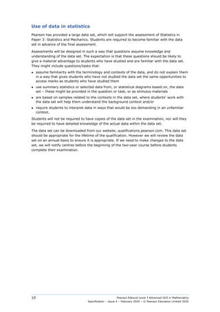 Pearson Edexcel Level 3 Advanced GCE in Mathematics
Specification – Issue 4 – February 2020 – © Pearson Education Limited 2020
10
Use of data in statistics
Pearson has provided a large data set, which will support the assessment of Statistics in
Paper 3: Statistics and Mechanics. Students are required to become familiar with the data
set in advance of the final assessment.
Assessments will be designed in such a way that questions assume knowledge and
understanding of the data set. The expectation is that these questions should be likely to
give a material advantage to students who have studied and are familiar with the data set.
They might include questions/tasks that:
● assume familiarity with the terminology and contexts of the data, and do not explain them
in a way that gives students who have not studied the data set the same opportunities to
access marks as students who have studied them
● use summary statistics or selected data from, or statistical diagrams based on, the data
set – these might be provided in the question or task, or as stimulus materials
● are based on samples related to the contexts in the data set, where students’ work with
the data set will help them understand the background context and/or
● require students to interpret data in ways that would be too demanding in an unfamiliar
context.
Students will not be required to have copies of the data set in the examination, nor will they
be required to have detailed knowledge of the actual data within the data set.
The data set can be downloaded from our website, qualifications.pearson.com. This data set
should be appropriate for the lifetime of the qualification. However we will review the data
set on an annual basis to ensure it is appropriate. If we need to make changes to the data
set, we will notify centres before the beginning of the two-year course before students
complete their examination.
 