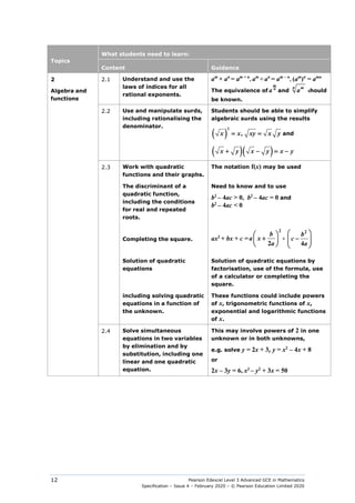 Pearson Edexcel Level 3 Advanced GCE in Mathematics
Specification – Issue 4 – February 2020 – © Pearson Education Limited 2020
12
Topics
What students need to learn:
Content Guidance
2
Algebra and
functions
2.1 Understand and use the
laws of indices for all
rational exponents.
am
× an
= am + n
, am
÷ an
= am − n
, (am
)n
= amn
The equivalence of
m
n
a and
n m
a should
be known.
2.2 Use and manipulate surds,
including rationalising the
denominator.
Students should be able to simplify
algebraic surds using the results
( )
x x xy x y
2
,
= = and
( )( )
x y x y x y
+ − =−
2.3 Work with quadratic
functions and their graphs.
The notation f(x) may be used
The discriminant of a
quadratic function,
including the conditions
for real and repeated
roots.
Need to know and to use
b2
– 4ac > 0, b2
– 4ac = 0 and
b2
– 4ac < 0
Completing the square. ax2
+ bx + c =
b
a x
a
2
2
 
+
 
 
+
2
4
b
c
a
 
−
 
 
 
Solution of quadratic
equations
Solution of quadratic equations by
factorisation, use of the formula, use
of a calculator or completing the
square.
including solving quadratic
equations in a function of
the unknown.
These functions could include powers
of x, trigonometric functions of x,
exponential and logarithmic functions
of x.
2.4 Solve simultaneous
equations in two variables
by elimination and by
substitution, including one
linear and one quadratic
equation.
This may involve powers of 2 in one
unknown or in both unknowns,
e.g. solve y = 2x + 3, y = x2
– 4x + 8
or
2x – 3y = 6, x2
– y2
+ 3x = 50
 