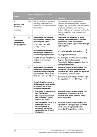 Pearson Edexcel Level 3 Advanced GCE in Mathematics
Specification – Issue 4 – February 2020 – © Pearson Education Limited 2020
16
Topics
What students need to learn:
Content Guidance
2
Algebra and
functions
continued
2.11 Use of functions in modelling,
including consideration of
limitations and refinements of
the models.
For example, use of trigonometric
functions for modelling tides, hours of
sunlight, etc. Use of exponential functions
for growth and decay (see Paper 1,
Section 6.7). Use of reciprocal function for
inverse proportion (e.g. pressure and
volume).
3
Coordinate
geometry in
the (x,y) plane
3.1 Understand and use the
equation of a straight line,
including the forms
y – y1 = m(x – x1) and
ax + by + c = 0;
To include the equation of a line
through two given points, and the
equation of a line parallel (or
perpendicular) to a given line through
a given point.
Gradient conditions for
two straight lines to be
parallel or perpendicular.
m′ = m for parallel lines and m′ =
1
m
−
for perpendicular lines
Be able to use straight line
models in a variety of
contexts.
For example, the line for converting
degrees Celsius to degrees
Fahrenheit, distance against time for
constant speed, etc.
3.2 Understand and use the
coordinate geometry of the
circle including using the
equation of a circle in the
form (x – a)2
+ (y – b)2
= r2
Students should be able to find the
radius and the coordinates of the
centre of the circle given the equation
of the circle, and vice versa.
Students should also be familiar with
the equation x2
+ y2
+ 2fx + 2gy + c = 0
Completing the square to
find the centre and radius
of a circle; use of the
following properties:
● the angle in a semicircle
is a right angle
● the perpendicular from
the centre to a chord
bisects the chord
Students should be able to find the
equation of a circumcircle of a
triangle with given vertices using
these properties.
● the radius of a circle at a
given point on its
circumference is
perpendicular to the
tangent to the circle at
that point.
Students should be able to find the
equation of a tangent at a specified
point, using the perpendicular
property of tangent and radius.
 