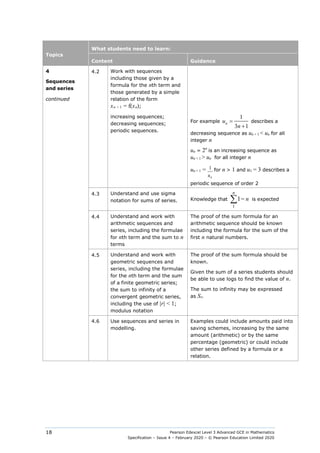 Pearson Edexcel Level 3 Advanced GCE in Mathematics
Specification – Issue 4 – February 2020 – © Pearson Education Limited 2020
18
Topics
What students need to learn:
Content Guidance
4
Sequences
and series
continued
4.2 Work with sequences
including those given by a
formula for the nth term and
those generated by a simple
relation of the form
xn + 1 = f(xn);
increasing sequences;
decreasing sequences;
periodic sequences.
For example
1
3 1
=
+
n
u
n
describes a
decreasing sequence as un + 1 < un for all
integer n
un = 2n
is an increasing sequence as
un + 1 > un for all integer n
un + 1 =
n
u
1 for n > 1 and u1 = 3 describes a
periodic sequence of order 2
4.3 Understand and use sigma
notation for sums of series. Knowledge that
1
1
n
∑ = n is expected
4.4 Understand and work with
arithmetic sequences and
series, including the formulae
for nth term and the sum to n
terms
The proof of the sum formula for an
arithmetic sequence should be known
including the formula for the sum of the
first n natural numbers.
4.5 Understand and work with
geometric sequences and
series, including the formulae
for the nth term and the sum
of a finite geometric series;
the sum to infinity of a
convergent geometric series,
including the use of |r| < 1;
modulus notation
The proof of the sum formula should be
known.
Given the sum of a series students should
be able to use logs to find the value of n.
The sum to infinity may be expressed
as S∞
4.6 Use sequences and series in
modelling.
Examples could include amounts paid into
saving schemes, increasing by the same
amount (arithmetic) or by the same
percentage (geometric) or could include
other series defined by a formula or a
relation.
 