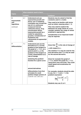 Pearson Edexcel Level 3 Advanced GCE in Mathematics
Specification – Issue 4 – February 2020 – © Pearson Education Limited 2020
22
Topics
What students need to learn:
Content Guidance
6
Exponentials
and
logarithms
continued
6.7 Understand and use
exponential growth and
decay; use in modelling
(examples may include the
use of e in continuous
compound interest,
radioactive decay, drug
concentration decay,
exponential growth as a
model for population
growth); consideration of
limitations and
refinements of exponential
models.
Students may be asked to find the
constants used in a model.
They need to be familiar with terms
such as initial, meaning when t = 0.
They may need to explore the
behaviour for large values of t or to
consider whether the range of values
predicted is appropriate.
Consideration of an improved model
may be required.
7
Differentiation
7.1 Understand and use the
derivative of f(x) as the
gradient of the tangent to
the graph of y = f(x) at a
general point (x, y); the
gradient of the tangent as
a limit; interpretation as a
rate of change
Know that
d
d
y
x
is the rate of change of
y with respect to x.
The notation f′(x) may be used for the
first derivative and f″(x) may be used
for the second derivative.
sketching the gradient
function for a given curve
second derivatives
Given for example the graph of
y = f (x), sketch the graph of y = f ′(x)
using given axes and scale. This could
relate speed and acceleration for
example.
differentiation from first
principles for small
positive integer powers of
x and for sin x and cos x
For example, students should be able
to use, for n = 2 and n = 3, the
gradient expression
0
( )
lim
n n
h
x h x
h
→
 
+ −
 
 
Students may use δx or h
 