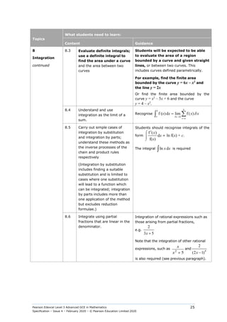 Pearson Edexcel Level 3 Advanced GCE in Mathematics
Specification – Issue 4 – February 2020 – © Pearson Education Limited 2020
25
Topics
What students need to learn:
Content Guidance
8
Integration
continued
8.3 Evaluate definite integrals;
use a definite integral to
find the area under a curve
and the area between two
curves
Students will be expected to be able
to evaluate the area of a region
bounded by a curve and given straight
lines, or between two curves. This
includes curves defined parametrically.
For example, find the finite area
bounded by the curve y = 6x – x2
and
the line y = 2x
Or find the finite area bounded by the
curve y = x2
– 5x + 6 and the curve
y = 4 – x2
.
8.4 Understand and use
integration as the limit of a
sum.
Recognise
0
f ( )d lim f ( )
δ
δ
→
=
= ∑
∫
b
b
a x
x a
x x x x
8.5 Carry out simple cases of
integration by substitution
and integration by parts;
understand these methods as
the inverse processes of the
chain and product rules
respectively
(Integration by substitution
includes finding a suitable
substitution and is limited to
cases where one substitution
will lead to a function which
can be integrated; integration
by parts includes more than
one application of the method
but excludes reduction
formulae.)
Students should recognise integrals of the
form
f ( )
d
f( )
⌠


⌡
′ x
x
x
= ln f(x) + c.
The integral ln d
∫ x x is required
8.6 Integrate using partial
fractions that are linear in the
denominator.
Integration of rational expressions such as
those arising from partial fractions,
e.g.
2
3 5
+
x
Note that the integration of other rational
expressions, such as
2
5
x
x +
and
4
2
(2 1)
x −
is also required (see previous paragraph).
 