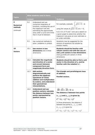 Pearson Edexcel Level 3 Advanced GCE in Mathematics
Specification – Issue 4 – February 2020 – © Pearson Education Limited 2020
27
Topics
What students need to learn:
Content Guidance
9
Numerical
methods
continued
9.4 Understand and use
numerical integration of
functions, including the use of
the trapezium rule and
estimating the approximate
area under a curve and limits
that it must lie between.
For example, evaluate
1
0
(2 1)
x
⌠


⌡
+ dx
using the values of (2 1)
+
x at x = 0,
0.25, 0.5, 0.75 and 1 and use a sketch on
a given graph to determine whether the
trapezium rule gives an over-estimate or
an under-estimate.
9.5 Use numerical methods to
solve problems in context.
Iterations may be suggested for the
solution of equations not soluble by
analytic means.
10
Vectors
10.1 Use vectors in two
dimensions and in three
dimensions
Students should be familiar with
column vectors and with the use of i
and j unit vectors in two dimensions
and i, j and k unit vectors in three
dimensions.
10.2 Calculate the magnitude
and direction of a vector
and convert between
component form and
magnitude/direction form.
Students should be able to find a unit
vector in the direction of a, and be
familiar with the notationa.
10.3 Add vectors
diagrammatically and
perform the algebraic
operations of vector
addition and multiplication
by scalars, and understand
their geometrical
interpretations.
The triangle and parallelogram laws
of addition.
Parallel vectors.
10.4 Understand and use
position vectors; calculate
the distance between two
points represented by
position vectors.
OB OA AB b a
− = = −

 
 

The distance d between two points
(x1
, y1
) and (x2
, y2
) is given by
d 2
= (x1
– x2
)2
+ (y1
– y2
)2
In three dimensions, the distance d
between two points (x1
, y1
, z1
) and
(x2
, y2
, z2
) is given by
d 2
= (x1
– x2
)2
+ (y1
– y2
)2
+ (z1
– z2
)2
 