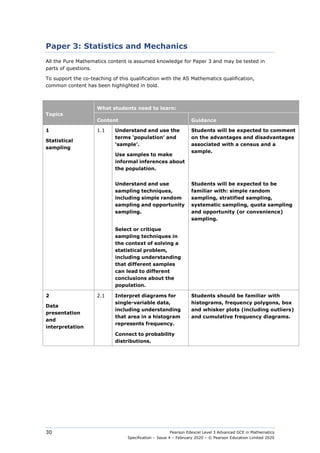 Pearson Edexcel Level 3 Advanced GCE in Mathematics
Specification – Issue 4 – February 2020 – © Pearson Education Limited 2020
30
Paper 3: Statistics and Mechanics
All the Pure Mathematics content is assumed knowledge for Paper 3 and may be tested in
parts of questions.
To support the co-teaching of this qualification with the AS Mathematics qualification,
common content has been highlighted in bold.
Topics
What students need to learn:
Content Guidance
1
Statistical
sampling
1.1 Understand and use the
terms ‘population’ and
‘sample’.
Use samples to make
informal inferences about
the population.
Students will be expected to comment
on the advantages and disadvantages
associated with a census and a
sample.
Understand and use
sampling techniques,
including simple random
sampling and opportunity
sampling.
Students will be expected to be
familiar with: simple random
sampling, stratified sampling,
systematic sampling, quota sampling
and opportunity (or convenience)
sampling.
Select or critique
sampling techniques in
the context of solving a
statistical problem,
including understanding
that different samples
can lead to different
conclusions about the
population.
2
Data
presentation
and
interpretation
2.1 Interpret diagrams for
single-variable data,
including understanding
that area in a histogram
represents frequency.
Students should be familiar with
histograms, frequency polygons, box
and whisker plots (including outliers)
and cumulative frequency diagrams.
Connect to probability
distributions.
 