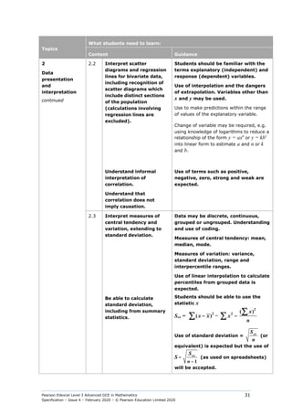Pearson Edexcel Level 3 Advanced GCE in Mathematics
Specification – Issue 4 – February 2020 – © Pearson Education Limited 2020
31
Topics
What students need to learn:
Content Guidance
2
Data
presentation
and
interpretation
continued
2.2 Interpret scatter
diagrams and regression
lines for bivariate data,
including recognition of
scatter diagrams which
include distinct sections
of the population
(calculations involving
regression lines are
excluded).
Students should be familiar with the
terms explanatory (independent) and
response (dependent) variables.
Use of interpolation and the dangers
of extrapolation. Variables other than
x and y may be used.
Use to make predictions within the range
of values of the explanatory variable.
Change of variable may be required, e.g.
using knowledge of logarithms to reduce a
relationship of the form y = axn
or y = kbx
into linear form to estimate a and n or k
and b.
Understand informal
interpretation of
correlation.
Understand that
correlation does not
imply causation.
Use of terms such as positive,
negative, zero, strong and weak are
expected.
2.3 Interpret measures of
central tendency and
variation, extending to
standard deviation.
Data may be discrete, continuous,
grouped or ungrouped. Understanding
and use of coding.
Measures of central tendency: mean,
median, mode.
Measures of variation: variance,
standard deviation, range and
interpercentile ranges.
Use of linear interpolation to calculate
percentiles from grouped data is
expected.
Be able to calculate
standard deviation,
including from summary
statistics.
Students should be able to use the
statistic x
Sxx =
2
( )
x x
−
∑ =
2
2 ( )
x
x
n
−
∑
∑
Use of standard deviation = xx
S
n
(or
equivalent) is expected but the use of
S =
1
xx
n
S
−
(as used on spreadsheets)
will be accepted.
 