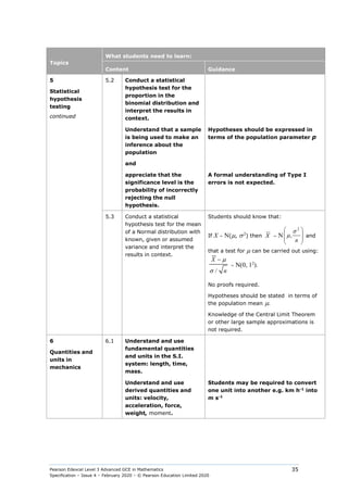 Pearson Edexcel Level 3 Advanced GCE in Mathematics
Specification – Issue 4 – February 2020 – © Pearson Education Limited 2020
35
Topics
What students need to learn:
Content Guidance
5
Statistical
hypothesis
testing
continued
5.2 Conduct a statistical
hypothesis test for the
proportion in the
binomial distribution and
interpret the results in
context.
Understand that a sample
is being used to make an
inference about the
population
and
Hypotheses should be expressed in
terms of the population parameter p
appreciate that the
significance level is the
probability of incorrectly
rejecting the null
hypothesis.
A formal understanding of Type I
errors is not expected.
5.3 Conduct a statistical
hypothesis test for the mean
of a Normal distribution with
known, given or assumed
variance and interpret the
results in context.
Students should know that:
If X ∼ N(µ, σ2
) then X ∼ N 







n
2
,
σ
µ and
that a test for µ can be carried out using:
/
X
n
µ
σ
−
∼ N(0, 12
).
No proofs required.
Hypotheses should be stated in terms of
the population mean µ.
Knowledge of the Central Limit Theorem
or other large sample approximations is
not required.
6
Quantities and
units in
mechanics
6.1 Understand and use
fundamental quantities
and units in the S.I.
system: length, time,
mass.
Understand and use
derived quantities and
units: velocity,
acceleration, force,
weight, moment.
Students may be required to convert
one unit into another e.g. km h-1
into
m s-1
 