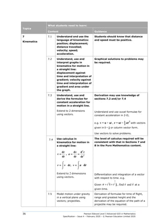 Pearson Edexcel Level 3 Advanced GCE in Mathematics
Specification – Issue 4 – February 2020 – © Pearson Education Limited 2020
36
Topics
What students need to learn:
Content Guidance
7
Kinematics
7.1 Understand and use the
language of kinematics:
position; displacement;
distance travelled;
velocity; speed;
acceleration.
Students should know that distance
and speed must be positive.
7.2 Understand, use and
interpret graphs in
kinematics for motion in
a straight line:
displacement against
time and interpretation of
gradient; velocity against
time and interpretation of
gradient and area under
the graph.
Graphical solutions to problems may
be required.
7.3 Understand, use and
derive the formulae for
constant acceleration for
motion in a straight line.
Derivation may use knowledge of
sections 7.2 and/or 7.4
Extend to 2 dimensions
using vectors.
Understand and use suvat formulae for
constant acceleration in 2-D,
e.g. v = u + at , r = ut +
2
1
2
at with vectors
given in i − j or column vector form.
Use vectors to solve problems.
7.4 Use calculus in
kinematics for motion in
a straight line:
2
2
d d d
  ,     
d d d
= = =
r v r
v a
t t t
,   
d d
⌠
⌠




⌡ ⌡
= =
r v
v t a t
The level of calculus required will be
consistent with that in Sections 7 and
8 in the Pure Mathematics content.
Extend to 2 dimensions
using vectors.
Differentiation and integration of a vector
with respect to time. e.g.
Given
3
2 2
t t
= +
r i j , find r
 and r
 at a
given time.
7.5 Model motion under gravity
in a vertical plane using
vectors; projectiles.
Derivation of formulae for time of flight,
range and greatest height and the
derivation of the equation of the path of a
projectile may be required.
 