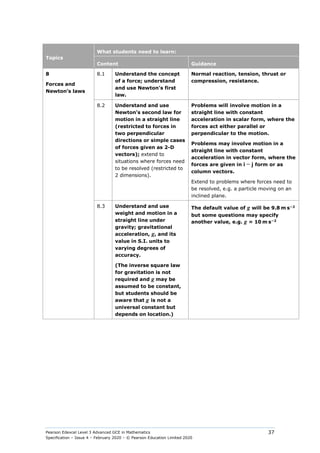 Pearson Edexcel Level 3 Advanced GCE in Mathematics
Specification – Issue 4 – February 2020 – © Pearson Education Limited 2020
37
Topics
What students need to learn:
Content Guidance
8
Forces and
Newton’s laws
8.1 Understand the concept
of a force; understand
and use Newton’s first
law.
Normal reaction, tension, thrust or
compression, resistance.
8.2 Understand and use
Newton’s second law for
motion in a straight line
(restricted to forces in
two perpendicular
directions or simple cases
of forces given as 2-D
vectors); extend to
situations where forces need
to be resolved (restricted to
2 dimensions).
Problems will involve motion in a
straight line with constant
acceleration in scalar form, where the
forces act either parallel or
perpendicular to the motion.
Problems may involve motion in a
straight line with constant
acceleration in vector form, where the
forces are given in i − j form or as
column vectors.
Extend to problems where forces need to
be resolved, e.g. a particle moving on an
inclined plane.
8.3 Understand and use
weight and motion in a
straight line under
gravity; gravitational
acceleration, g, and its
value in S.I. units to
varying degrees of
accuracy.
(The inverse square law
for gravitation is not
required and g may be
assumed to be constant,
but students should be
aware that g is not a
universal constant but
depends on location.)
The default value of g will be 9.8 m s−2
but some questions may specify
another value, e.g. g = 10 m s−2
 