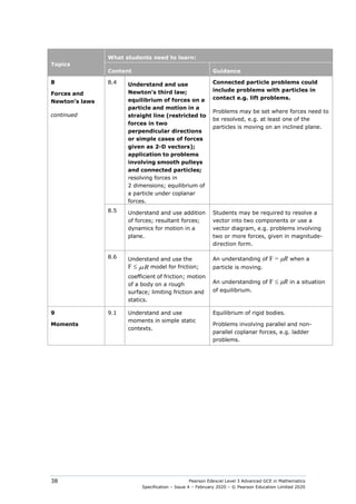 Pearson Edexcel Level 3 Advanced GCE in Mathematics
Specification – Issue 4 – February 2020 – © Pearson Education Limited 2020
38
Topics
What students need to learn:
Content Guidance
8
Forces and
Newton’s laws
continued
8.4 Understand and use
Newton’s third law;
equilibrium of forces on a
particle and motion in a
straight line (restricted to
forces in two
perpendicular directions
or simple cases of forces
given as 2-D vectors);
application to problems
involving smooth pulleys
and connected particles;
resolving forces in
2 dimensions; equilibrium of
a particle under coplanar
forces.
Connected particle problems could
include problems with particles in
contact e.g. lift problems.
Problems may be set where forces need to
be resolved, e.g. at least one of the
particles is moving on an inclined plane.
8.5 Understand and use addition
of forces; resultant forces;
dynamics for motion in a
plane.
Students may be required to resolve a
vector into two components or use a
vector diagram, e.g. problems involving
two or more forces, given in magnitude-
direction form.
8.6 Understand and use the
F ≤ R
µ model for friction;
coefficient of friction; motion
of a body on a rough
surface; limiting friction and
statics.
An understanding of F = µR when a
particle is moving.
An understanding of F ≤ µR in a situation
of equilibrium.
9
Moments
9.1 Understand and use
moments in simple static
contexts.
Equilibrium of rigid bodies.
Problems involving parallel and non-
parallel coplanar forces, e.g. ladder
problems.
 