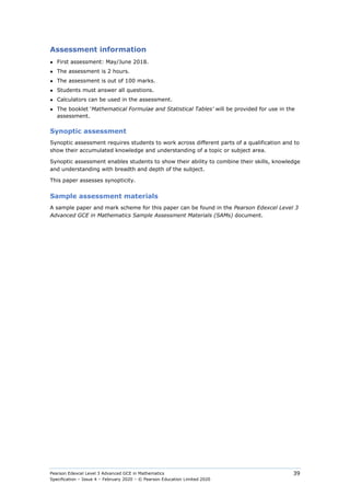 Pearson Edexcel Level 3 Advanced GCE in Mathematics
Specification – Issue 4 – February 2020 – © Pearson Education Limited 2020
39
Assessment information
● First assessment: May/June 2018.
● The assessment is 2 hours.
● The assessment is out of 100 marks.
● Students must answer all questions.
● Calculators can be used in the assessment.
● The booklet ‘Mathematical Formulae and Statistical Tables’ will be provided for use in the
assessment.
Synoptic assessment
Synoptic assessment requires students to work across different parts of a qualification and to
show their accumulated knowledge and understanding of a topic or subject area.
Synoptic assessment enables students to show their ability to combine their skills, knowledge
and understanding with breadth and depth of the subject.
This paper assesses synopticity.
Sample assessment materials
A sample paper and mark scheme for this paper can be found in the Pearson Edexcel Level 3
Advanced GCE in Mathematics Sample Assessment Materials (SAMs) document.
 